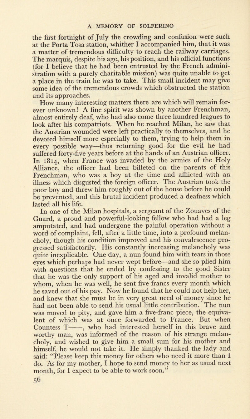 the first fortnight of July the crowding and confusion were such at the Porta Tosa station, whither I accompanied him, that it was a matter of tremendous difficulty to reach the railway carriages. The marquis, despite his age, his position, and his official functions (for I believe that he had been entrusted by the French admini¬ stration with a purely charitable mission) was quite unable to get a place in the train he was to take. This small incident may give some idea of the tremendous crowds which obstructed the station and its approaches. How many interesting matters there are which will remain for¬ ever unknown! A fine spirit was shown by another Frenchman, almost entirely deaf, who had also come three hundred leagues to look after his compatriots. When he reached Milan, he saw that the Austrian wounded were left practically to themselves, and he devoted himself more especially to them, trying to help them in every possible way—thus returning good for the evil he had suffered forty-five years before at the hands of an Austrian officer. In 1814, when France was invaded by the armies of the Holy Alliance, the officer had been billeted on the parents of this Frenchman, who was a boy at the time and afflicted with an illness which disgusted the foreign officer. The Austrian took the poor boy and threw him roughly out of the house before he could be prevented, and this brutal incident produced a deafness which lasted all his life. In one of the Milan hospitals, a sergeant of the Zouaves of the Guard, a proud and powerful-looking fellow who had had a leg amputated, and had undergone the painful operation without a word of complaint, fell, after a little time, into a profound melan¬ choly, though his condition improved and his convalescence pro¬ gressed satisfactorily. His constantly increasing melancholy was quite inexplicable. One day, a nun found him with tears in those eyes which perhaps had never wept before—and she so plied him with questions that he ended by confessing to the good Sister that he was the only support of his aged and invalid mother to whom, when he was well, he sent five francs every month which he saved out of his pay. Now he found that he could not help her, and knew that she must be in very great need of money since he had not been able to send his usual little contribution. The nun was moved to pity, and gave him a five-franc piece, the equiva¬ lent of which was at once forwarded to France. But when Countess T-, who had interested herself in this brave and worthy man, was informed of the reason of his strange melan¬ choly, and wished to give him a small sum for his mother and himself, he would not take it. He simply thanked the lady and said: “Please keep this money for others who need it more than I do. As for my mother, I hope to send money to her as usual next month, for I expect to be able to work soon.”