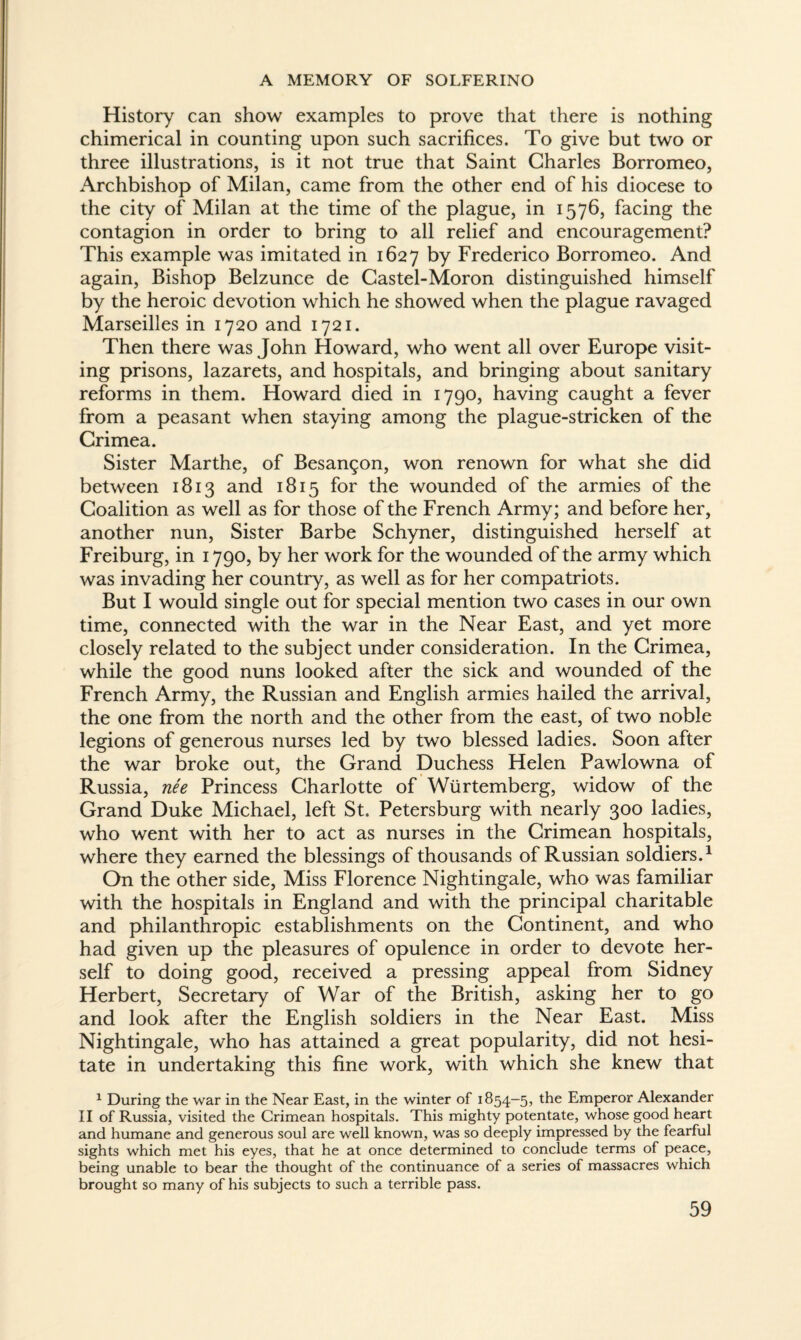 History can show examples to prove that there is nothing chimerical in counting upon such sacrifices. To give but two or three illustrations, is it not true that Saint Charles Borromeo, Archbishop of Milan, came from the other end of his diocese to the city of Milan at the time of the plague, in 1576, facing the contagion in order to bring to all relief and encouragement? This example was imitated in 1627 by Frederico Borromeo. And again, Bishop Belzunce de Castel-Moron distinguished himself by the heroic devotion which he showed when the plague ravaged Marseilles in 1720 and 1721. Then there was John Howard, who went all over Europe visit¬ ing prisons, lazarets, and hospitals, and bringing about sanitary reforms in them. Howard died in 1790, having caught a fever from a peasant when staying among the plague-stricken of the Crimea. Sister Marthe, of Besançon, won renown for what she did between 1813 and 1815 for the wounded of the armies of the Coalition as well as for those of the French Army; and before her, another nun, Sister Barbe Schyner, distinguished herself at Freiburg, in 1790, by her work for the wounded of the army which was invading her country, as well as for her compatriots. But I would single out for special mention two cases in our own time, connected with the war in the Near East, and yet more closely related to the subject under consideration. In the Crimea, while the good nuns looked after the sick and wounded of the French Army, the Russian and English armies hailed the arrival, the one from the north and the other from the east, of two noble legions of generous nurses led by two blessed ladies. Soon after the war broke out, the Grand Duchess Helen Pawlowna of Russia, née Princess Charlotte of Wurtemberg, widow of the Grand Duke Michael, left St. Petersburg with nearly 300 ladies, who went with her to act as nurses in the Crimean hospitals, where they earned the blessings of thousands of Russian soldiers.1 On the other side, Miss Florence Nightingale, who was familiar with the hospitals in England and with the principal charitable and philanthropic establishments on the Continent, and who had given up the pleasures of opulence in order to devote her¬ self to doing good, received a pressing appeal from Sidney Herbert, Secretary of War of the British, asking her to go and look after the English soldiers in the Near East. Miss Nightingale, who has attained a great popularity, did not hesi¬ tate in undertaking this fine work, with which she knew that 1 During the war in the Near East, in the winter of 1854-5, the Emperor Alexander II of Russia, visited the Crimean hospitals. This mighty potentate, whose good heart and humane and generous soul are well known, was so deeply impressed by the fearful sights which met his eyes, that he at once determined to conclude terms of peace, being unable to bear the thought of the continuance of a series of massacres which brought so many of his subjects to such a terrible pass.