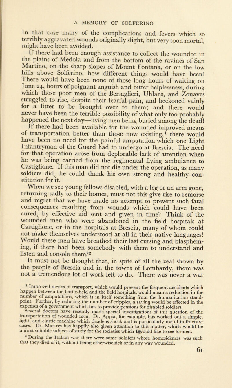 In that case many of the complications and fevers which so terribly aggravated wounds originally slight, but very soon mortal, might have been avoided. If there had been enough assistance to collect the wounded in the plains of Medola and from the bottom of the ravines of San Martino, on the sharp slopes of Mount Fontana, or on the low hills above Solferino, how different things would have been! There would have been none of those long hours of waiting on June 24, hours of poignant anguish and bitter helplessness, during which those poor men of the Bersaglieri, Uhlans, and Zouaves struggled to rise, despite their fearful pain, and beckoned vainly for a litter to be brought over to them; and there would never have been the terrible possibility of what only too probably happened the next day—living men being buried among the dead! If there had been available for the wounded improved means of transportation better than those now existing,1 there would have been no need for the painful amputation which one Light Infantryman of the Guard had to undergo at Brescia. The need for that operation arose from deplorable lack of attention when he was being carried from the regimental flying ambulance to Castiglione. If this man did not die under the operation, as many soldiers did, he could thank his own strong and healthy con¬ stitution for it. When we see young fellows disabled, with a leg or an arm gone, returning sadly to their homes, must not this give rise to remorse and regret that we have made no attempt to prevent such fatal consequences resulting from wounds which could have been cured, by effective aid sent and given in time? Think of the wounded men who were abandoned in the field hospitals at Castiglione, or in the hospitals at Brescia, many of whom could not make themselves understood at all in their native languages! Would these men have breathed their last cursing and blasphem¬ ing, if there had been somebody with them to understand and listen and console them?2 It must not be thought that, in spite of all the zeal shown by the people of Brescia and in the towns of Lombardy, there was not a tremendous lot of work left to do. There was never a war 1 Improved means of transport, which would prevent the frequent accidents which happen between the battle-field and the field hospitals, would mean a reduction in the number of amputations, which is in itself something from the humanitarian stand¬ point. Further, by reducing the number of cripples, a saving would be effected in the expenses of a government which has to provide pensions for disabled soldiers. Several doctors have recently made special investigations of this question of the transportation of wounded men. Dr. Appia, for example, has worked out a simple, light, and elastic machine which deadens shock and is particularly useful in fracture cases. Dr. Martres has happily also given attention to this matter, which would be a most suitable subject of study for the societies which Ewould like to see formed. 2 During the Italian war there were some soldiers whose homesickness was such that they died of it, without being otherwise sick or in any way v/ounded. 6l