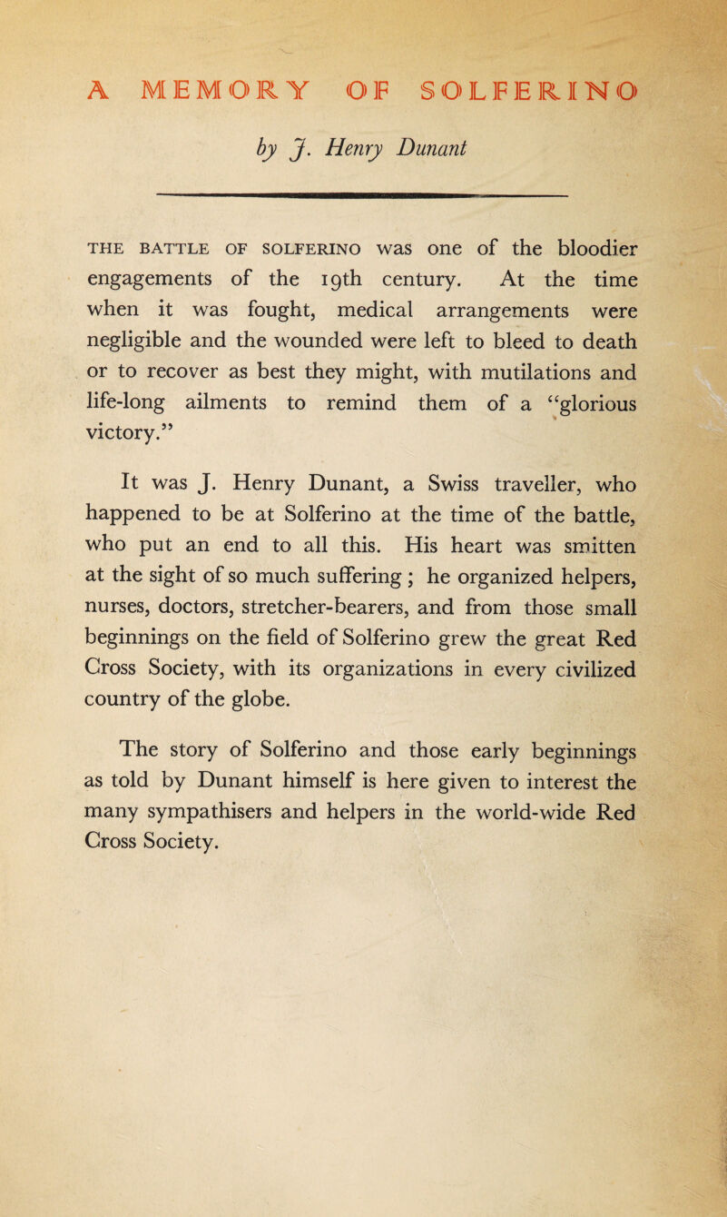 A M E M O R Y OF S O L F E RIN O by J. Henry Dunant the battle of solferino was one of the bloodier engagements of the 19th century. At the time when it was fought, medical arrangements were negligible and the wounded were left to bleed to death or to recover as best they might, with mutilations and life-long ailments to remind them of a “glorious victory.55 It was J. Henry Dunant, a Swiss traveller, who happened to be at Solferino at the time of the battle, who put an end to all this. His heart was smitten at the sight of so much suffering ; he organized helpers, nurses, doctors, stretcher-bearers, and from those small beginnings on the field of Solferino grew the great Red Cross Society, with its organizations in every civilized country of the globe. The story of Solferino and those early beginnings as told by Dunant himself is here given to interest the many sympathisers and helpers in the world-wide Red Cross Society.