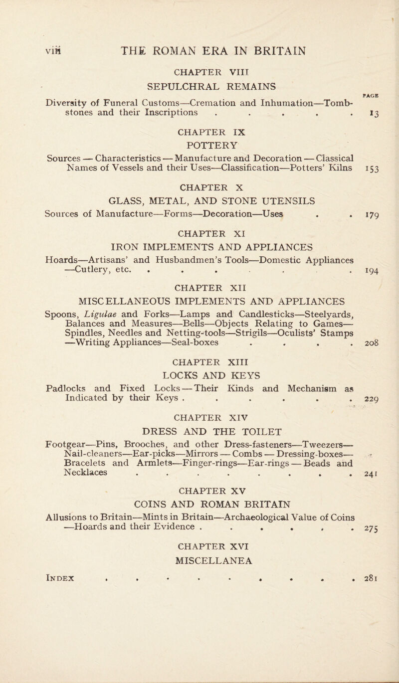 CHAPTER VIII SEPULCHRAL REMAINS Diversity of Funeral Customs—Cremation and Inhumation—Tomb¬ stones and their Inscriptions . CHAPTER IX POTTERY Sources — Characteristics — Manufacture and Decoration — Classical Names of Vessels and their Uses—Classification—Potters’ Kilns CHAPTER X GLASS, METAL, AND STONE UTENSILS Sources of Manufacture—Forms—Decoration—Uses CHAPTER XI IRON IMPLEMENTS AND APPLIANCES Hoards—Artisans’ and Husbandmen’s Tools—Domestic Appliances —Cutlery, etc. ..... CHAPTER XII MISCELLANEOUS IMPLEMENTS AND APPLIANCES Spoons, Ligulae and Forks—Lamps and Candlesticks—Steelyards, Balances and Measures—Bells—Objects Relating to Games—- Spindles, Needles and Netting-tools—Strigils—Oculists’ Stamps —Writing Appliances—Seal-boxes .... CHAPTER XIII LOCKS AND KEYS Padlocks and Fixed Locks — Their Kinds and Mechanism as Indicated by their Keys ...... CHAPTER XIV DRESS AND THE TOILET Footgear—Pins, Brooches, and other Dress-fasteners—Tweezers— Nail-cleaners—Ear-picks—Mirrors -— Combs — Dressing-boxes— Bracelets and Armlets—Finger-rings—Ear-rings — Beads and Necklaces ........ CHAPTER XV COINS AND ROMAN BRITAIN Allusions to Britain—Mints in Britain—Archaeological Value of Coins —Hoards and their Evidence ...... CHAPTER XVI MISCELLANEA Index PAGE *3 153 179 194 208 229 241 275 28l