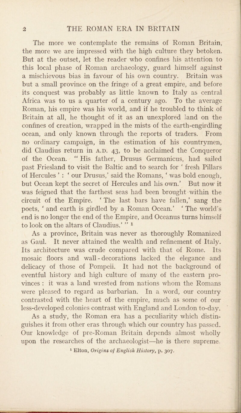 The more we contemplate the remains of Roman Britain, the more we are impressed with the high culture they betoken. But at the outset, let the reader who confines his attention to this local phase of Roman archaeology, guard himself against a mischievous bias in favour of his own country. Britain was but a small province on the fringe of a great empire, and before its conquest was probably as little known to Italy as central Africa was to us a quarter of a century ago. To the average Roman, his empire was his world, and if he troubled to think of Britain at all, he thought of it as an unexplored land on the confines of creation, wrapped in the mists of the earth-engirdling ocean, and only known through the reports of traders. From no ordinary campaign, in the estimation of his countrymen, did Claudius return in a.d. 43, to be acclaimed the Conqueror of the Ocean. “ His father, Drusus Germanicus, had sailed past Friesland to visit the Baltic and to search for ‘ fresh Pillars of Hercules ’ : ‘ our Drusus,’ said the Romans, ‘ was bold enough, but Ocean kept the secret of Hercules and his own.’ But now it was feigned that the farthest seas had been brought within the circuit of the Empire. 4 The last bars have fallen,’ sang the poets, * and earth is girdled by a Roman Ocean.’ ‘ The world’s end is no longer the end of the Empire, and Oceanus turns himself to look on the altars of Claudius.’ ” 1 As a province, Britain was never as thoroughly Romanized as Gaul. It never attained the wealth and refinement of Italy. Its architecture was crude compared with that of Rome. Its mosaic floors and wall - decorations lacked the elegance and delicacy of those of Pompeii. It had not the background of eventful history and high culture of many of the eastern pro¬ vinces : it was a land wrested from nations whom the Romans were pleased to regard as barbarian. In a word, our country contrasted with the heart of the empire, much as some of our less-developed colonies contrast with England and London to-day. As a study, the Roman era has a peculiarity which distin¬ guishes it from other eras through which our country has passed. Our knowledge of pre-Roman Britain depends almost wholly upon the researches of the archaeologist—he is there supreme. 1 Elton, Origins of English History, p. 307.