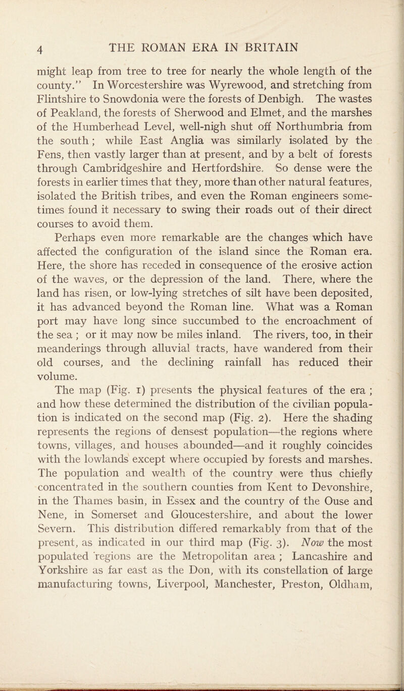 might leap from tree to tree for nearly the whole length of the county.” In Worcestershire was Wyrewood, and stretching from Flintshire to Snowdonia were the forests of Denbigh. The wastes of Pealdand, the forests of Sherwood and Elmet, and the marshes of the Humberhead Level, well-nigh shut off Northumbria from the south ; while East Anglia was similarly isolated by the Fens, then vastly larger than at present, and by a belt of forests through Cambridgeshire and Hertfordshire. So dense were the forests in earlier times that they, more than other natural features, isolated the British tribes, and even the Roman engineers some¬ times found it necessary to swing their roads out of their direct courses to avoid them. Perhaps even more remarkable are the changes which have affected the configuration of the island since the Roman era. Here, the shore has receded in consequence of the erosive action of the waves, or the depression of the land. There, where the land has risen, or low-lying stretches of silt have been deposited, it has advanced beyond the Roman line. What was a Roman port may have long since succumbed to the encroachment of the sea ; or it may now be miles inland. The rivers, too, in their meanderings through alluvial tracts, have wandered from their old courses, and the declining rainfall has reduced their volume. The map (Fig. i) presents the physical features of the era ; and how these determined the distribution of the civilian popula¬ tion is indicated on the second map (Fig. 2). Here the shading represents the regions of densest population—the regions where towns, villages, and houses abounded-—and it roughly coincides with the lowlands except where occupied by forests and marshes. The population and wealth of the country were thus chiefly concentrated in the southern counties from Kent to Devonshire, in the Thames basin, in Essex and the country of the Ouse and Nene, in Somerset and Gloucestershire, and about the lower Severn. This distribution differed remarkably from that of the present, as indicated in our third map (Fig. 3). Now the most populated regions are the Metropolitan area ; Lancashire and Yorkshire as far east as the Don, with its constellation of large manufacturing towns, Liverpool, Manchester, Preston, Oldham,