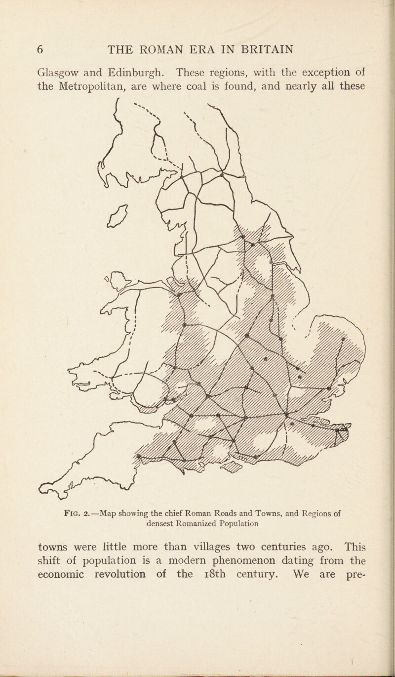 Glasgow and Edinburgh. These regions, with the exception ol the Metropolitan, are where coal is found, and nearly all these Fig. 2.—Map showing the chief Roman Roads and Towns, and Regions of densest Romanized Population towns were little more than villages two centuries ago. This shift of population is a modern phenomenon dating from the economic revolution of the 18th century. We are pre-