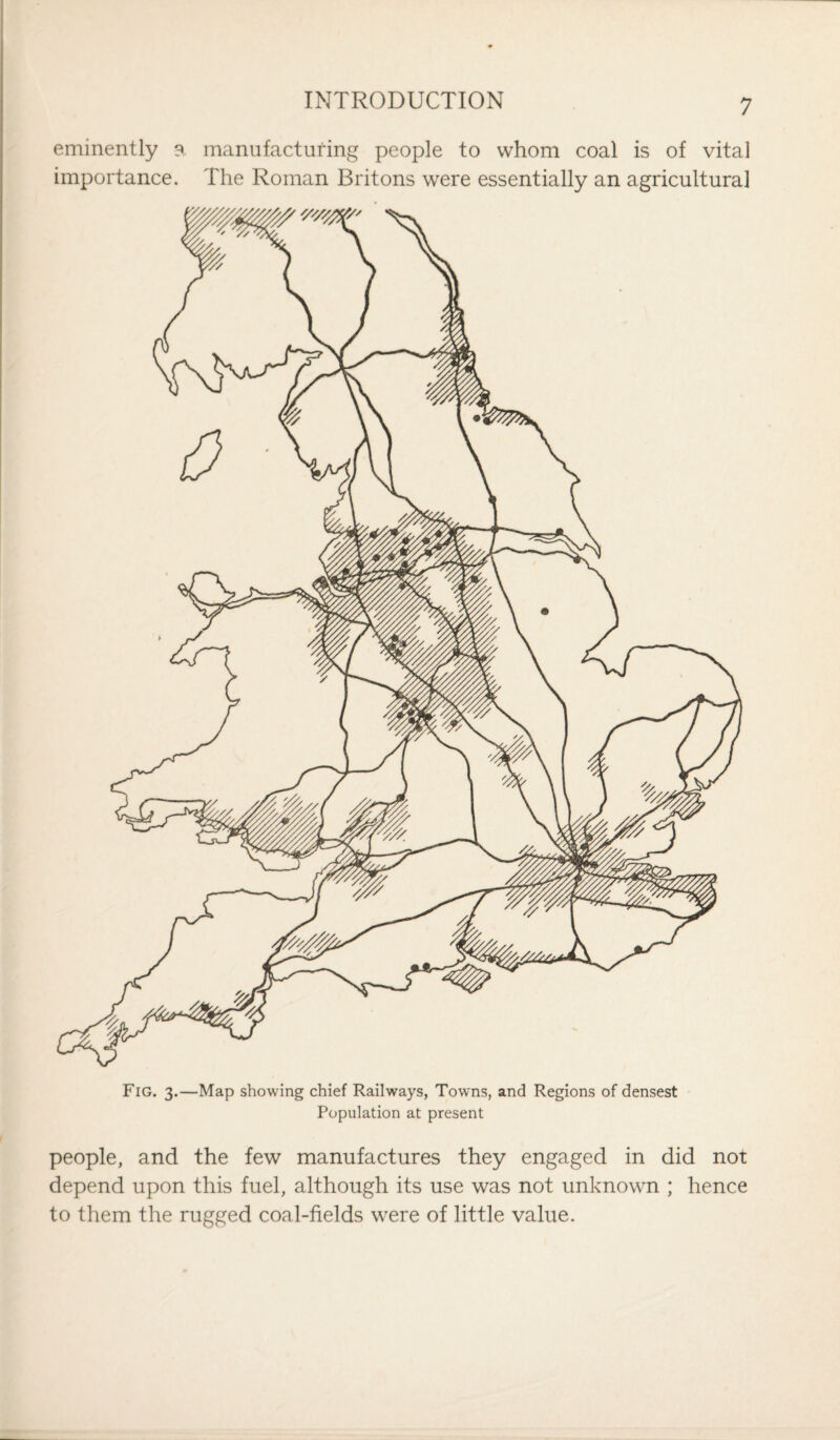 eminently a manufacturing people to whom coal is of vital importance. The Roman Britons were essentially an agricultural Fig. 3.—Map showing chief Railways, Towns, and Regions of densest Population at present people, and the few manufactures they engaged in did not depend upon this fuel, although its use was not unknown ; hence to them the rugged coal-fields were of little value.