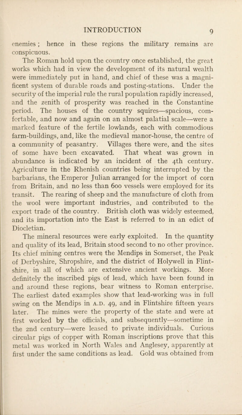 enemies ; hence in these regions the military remains are conspicuous. The Roman hold upon the country once established, the great works which had in view the development of its natural wealth were immediately put in hand, and chief of these was a magni¬ ficent system of durable roads and posting-stations. Under the security of the imperial rule the rural population rapidly increased, and the zenith of prosperity was reached in the Constantine period. The houses of the country squires—spacious, com¬ fortable, and now and again on an almost palatial scale—were a marked feature of the fertile lowlands, each with commodious farm-buildings, and, like the medieval manor-house, the centre of a community of peasantry. Villages there were, and the sites of some have been excavated. That wheat was grown in abundance is indicated by an incident of the 4th century. Agriculture in the Rhenish countries being interrupted by the barbarians, the Emperor Julian arranged for the import of corn from Britain, and no less than 600 vessels were employed for its transit. The rearing of sheep and the manufacture of cloth from the wool were important industries, and contributed to the export trade of the country. British cloth was widely esteemed, and its importation into the East is referred to in an edict of Diocletian. The mineral resources were early exploited. In the quantity and quality of its lead, Britain stood second to no other province. Its chief mining centres were the Mendips in Somerset, the Peak of Derbyshire, Shropshire, and the district of Holywell in Flint¬ shire, in all of which are extensive ancient workings. More definitely the inscribed pigs of lead, which have been found in and around these regions, bear witness to Roman enterprise. The earliest dated examples show that lead-working was in full swing on the Mendips in a.d. 49, and in Flintshire fifteen years later. The mines were the property of the state and were at first worked by the officials, and subsequently—sometime in the 2nd century—were leased to private individuals. Curious circular pigs of copper with Roman inscriptions prove that this metal was worked in North Wales and Anglesey, apparently at first under the same conditions as lead. Gold was obtained from