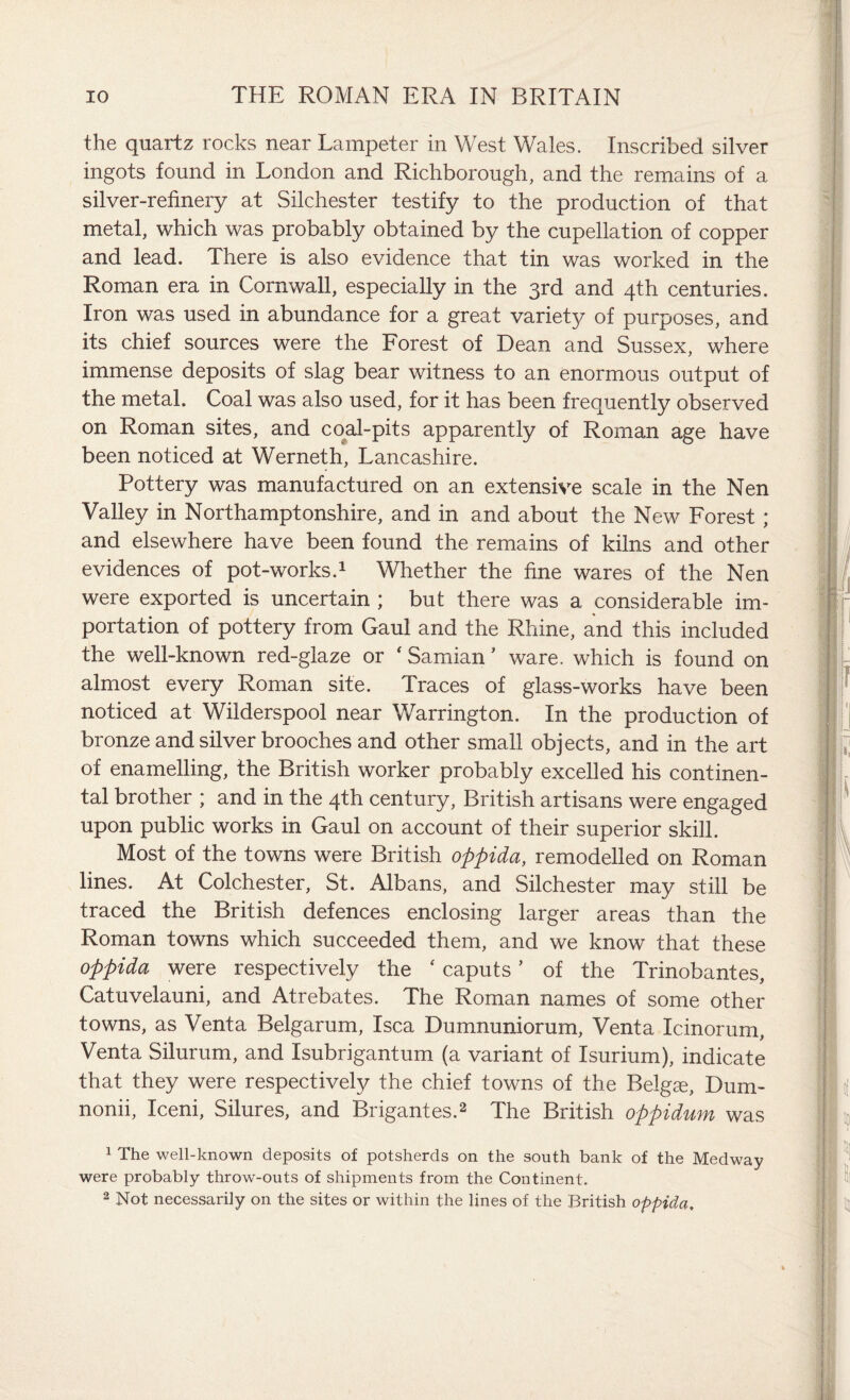 the quartz rocks near Lampeter in West Wales. Inscribed silver ingots found in London and Richborough, and the remains of a silver-refinery at Silchester testify to the production of that metal, which was probably obtained by the cupellation of copper and lead. There is also evidence that tin was worked in the Roman era in Cornwall, especially in the 3rd and 4th centuries. Iron was used in abundance for a great variety of purposes, and its chief sources were the Forest of Dean and Sussex, where immense deposits of slag bear witness to an enormous output of the metal. Coal was also used, for it has been frequently observed on Roman sites, and coal-pits apparently of Roman age have been noticed at Werneth, Lancashire. Pottery was manufactured on an extensive scale in the Nen Valley in Northamptonshire, and in and about the New Forest; and elsewhere have been found the remains of kilns and other evidences of pot-works.1 Whether the fine wares of the Nen were exported is uncertain ; but there was a considerable im¬ portation of pottery from Gaul and the Rhine, and this included the well-known red-glaze or ‘ Samian ’ ware, which is found on almost every Roman site. Traces of glass-works have been noticed at Wilderspool near Warrington. In the production of bronze and silver brooches and other small objects, and in the art of enamelling, the British worker probably excelled his continen¬ tal brother ; and in the 4th century, British artisans were engaged upon public works in Gaul on account of their superior skill. Most of the towns were British oppida, remodelled on Roman lines. At Colchester, St. Albans, and Silchester may still be traced the British defences enclosing larger areas than the Roman towns which succeeded them, and we know that these oppida were respectively the ‘ caputs ’ of the Trinobantes, Catuvelauni, and Atrebates. The Roman names of some other towns, as Venta Belgarum, Isca Dumnuniorum, Venta Icinorum, Venta Silurum, and Isubrigantum (a variant of Isurium), indicate that they were respectively the chief towns of the Belgas, Dum- nonii, Iceni, Silures, and Brigantes.2 The British oppidum was 1 The well-known deposits of potsherds on the south bank of the Medway were probably throw-outs of shipments from the Continent. 2 Not necessarily on the sites or within the lines of the British oppida.