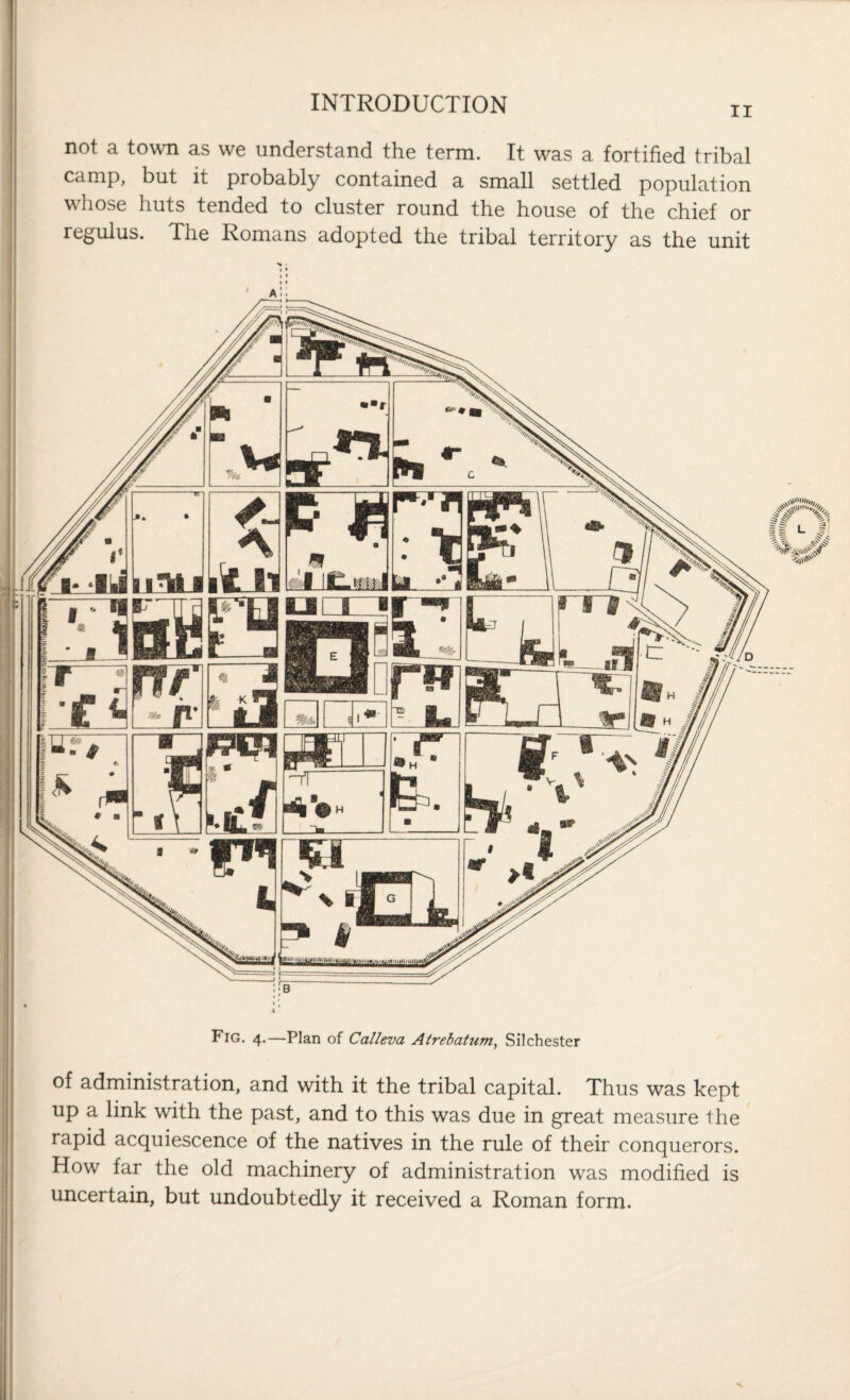 ii not a town as we understand the term. It was a fortified tribal camp, but it probably contained a small settled population whose huts tended to cluster round the house of the chief or regulus. The Romans adopted the tribal territory as the unit • ■r Uf7 * -T • IiiMj A _ *qj m ran nr * p' « Jof-HIE L k ■■r* Y- h sf \ ill . jmf -* . f’. ^ $ \ nrp i§ ■EU Fig. 4.—Plan of Calleva Atrebatum, Silchester f| L of administration, and with it the tribal capital. Thus was kept up a link with the past, and to this was due in great measure Ihe rapid acquiescence of the natives in the rule of their conquerors. How far the old machinery of administration was modified is uncertain, but undoubtedly it received a Roman form.