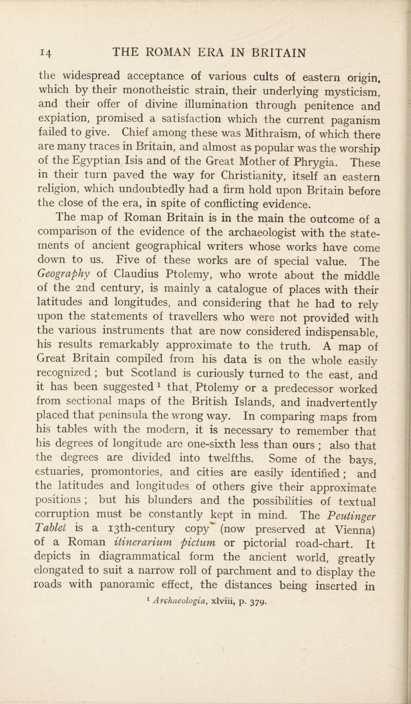 the widespread acceptance of various cults of eastern origin, which by their monotheistic strain, their underlying mysticism, and their offer of divine illumination through penitence and expiation, promised a satisfaction which the current paganism failed to give. Chief among these was Mithraism, of which there are many traces in Britain, and almost as popular was the worship of the Egyptian Isis and of the Great Mother of Phrygia. These in their turn paved the way for Christianity, itself an eastern religion, which undoubtedly had a firm hold upon Britain before the close of the era, in spite of conflicting evidence. The map of Roman Britain is in the main the outcome of a comparison of the evidence of the archaeologist with the state¬ ments of ancient geographical writers whose works have come down to us. Five of these works are of special value. The Geography of Claudius Ptolemy, who wrote about the middle of the 2nd century, is mainly a catalogue of places with their latitudes and longitudes, and considering that he had to rely upon the statements of travellers who were not provided with the various instruments that are now considered indispensable, his results remarkably approximate to the truth. A map of Great Britain compiled from his data is on the whole easily recognized ; but Scotland is curiously turned to the east, and it has been suggested 1 that, Ptolemy or a predecessor worked from sectional maps of the British Islands, and inadvertently placed that peninsula the wrong way. In comparing maps from his tables with the modern, it is necessary to remember that his degrees of longitude are one-sixth less than ours ; also that the degrees are divided into twelfths. Some of the bays, estuaries, promontories, and cities are easily identified; and the latitudes and longitudes of others give their approximate positions ; but his blunders and the possibilities of textual corruption must be constantly kept in mind. The Peutinger Tablet is a 13th-century copy (now preserved at Vienna) of a Roman itinerarium pictum or pictorial road-chart. It depicts in diagrammatical form the ancient world, greatly elongated to suit a narrow roll of parchment and to display the roads with panoramic effect, the distances being inserted in 1 Archaeologia, xlviii, p. 379.