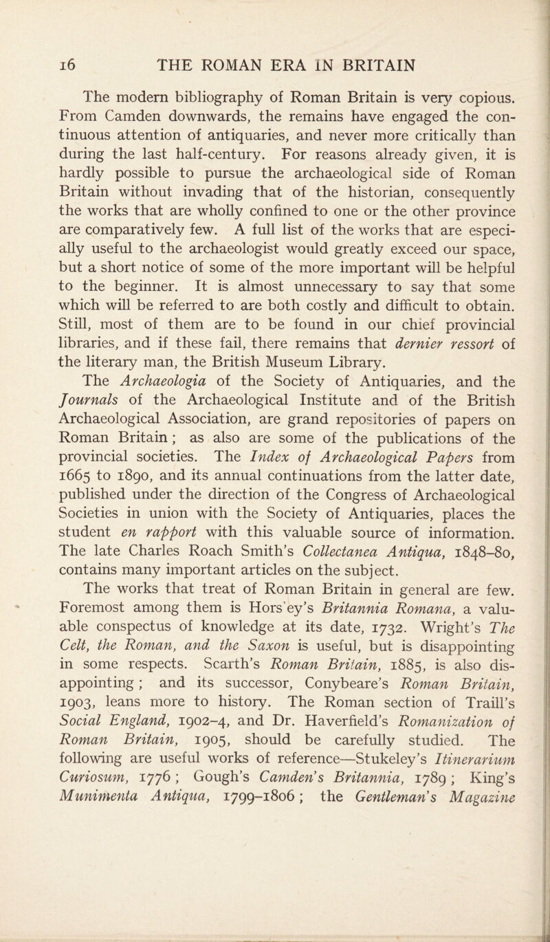 The modern bibliography of Roman Britain is very copious. From Camden downwards, the remains have engaged the con¬ tinuous attention of antiquaries, and never more critically than during the last half-century. For reasons already given, it is hardly possible to pursue the archaeological side of Roman Britain without invading that of the historian, consequently the works that are wholly confined to one or the other province are comparatively few. A full list of the works that are especi¬ ally useful to the archaeologist would greatly exceed our space, but a short notice of some of the more important will be helpful to the beginner. It is almost unnecessary to say that some which will be referred to are both costly and difficult to obtain. Still, most of them are to be found in our chief provincial libraries, and if these fail, there remains that dernier ressort of the literary man, the British Museum Library. The Archaeologia of the Society of Antiquaries, and the Journals of the Archaeological Institute and of the British Archaeological Association, are grand repositories of papers on Roman Britain; as also are some of the publications of the provincial societies. The Index of Archaeological Papers from 1665 to 1890, and its annual continuations from the latter date, published under the direction of the Congress of Archaeological Societies in union with the Society of Antiquaries, places the student en rapport with this valuable source of information. The late Charles Roach Smith’s Collectanea Antiqua, 1848-80, contains many important articles on the subject. The works that treat of Roman Britain in general are few. Foremost among them is Hors’ey’s Britannia Romana, a valu¬ able conspectus of knowledge at its date, 1732. Wright’s The Celt, the Roman, and the Saxon is useful, but is disappointing in some respects. Scarth’s Roman Britain, 1885, is also dis¬ appointing ; and its successor, Conybeare’s Roman Britain, 1903, leans more to history. The Roman section of Traill’s Social England, 1902-4, and Dr. Haverfieid’s Romanization of Roman Britain, 1905, should be carefully studied. The following are useful works of reference—Stukeley’s Itinerarium Curiosum, 1776; Gough’s Camden s Britannia, 1789; King’s Munimenta Antiqua, 1799-1806; the Gentleman s Magazine