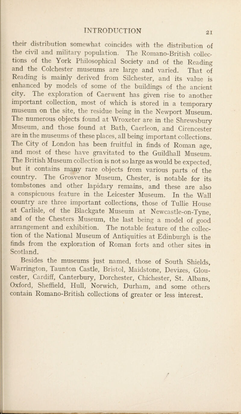 21 their distribution somewhat coincides with the distribution of the civil and military population. The Romano-British collec' tions of the York Philosophical Society and of the Reading and the Colchester museums are large and varied. That of Reading is mainly derived from Silchester, and its value is enhanced by models of some of the buildings of the ancient city. The exploration of Caerwent has given rise to another important collection, most of which is stored in a temporary museum on the site, the residue being in the Newport Museum. The numerous objects found at Wroxeter are in the Shrewsbury Museum, and those found at Bath, Caerleon, and Cirencester are in the museums of these places, all being important collections. The City of London has been fruitful in finds of Roman age, and most of these have gravitated to the Guildhall Museum. The British Museum collection is not so large as would be expected, but it contains many rare objects from various parts of the country. The Grosvenor Museum, Chester, is notable for its tombstones and other lapidary remains, and these are also a conspicuous feature in the Leicester Museum. In the Wall country are three important collections, those of Tullie House at Carlisle, of the Blackgate Museum at Newcastle-on-Tyne, and of the Chesters Museum, the last being a model of good arrangement and exhibition. The notable feature of the collec¬ tion of the National Museum of Antiquities at Edinburgh is the finds from the exploration of Roman forts and other sites in Scotland. Besides the museums just named, those of South Shields, Warrington, Taunton Castle, Bristol, Maidstone, Devizes, Glou¬ cester, Cardiff, Canterbury, Dorchester, Chichester, St. Albans, Oxford, Sheffield, Hull, Norwich, Durham, and some others contain Romano-British collections of greater or less interest.