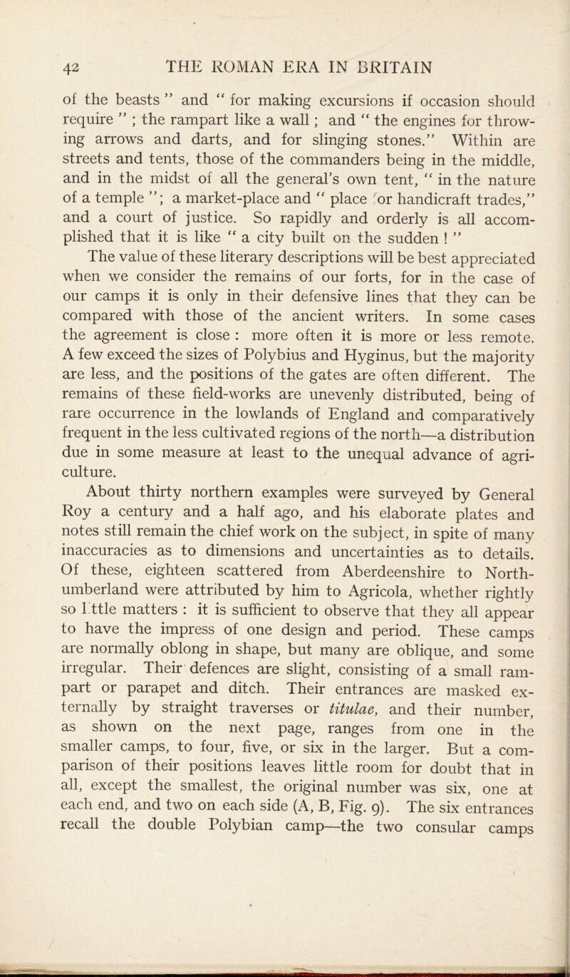 of the beasts ” and “ for making excursions if occasion should require ” ; the rampart like a wall; and  the engines for throw¬ ing arrows and darts, and for slinging stones.” Within are streets and tents, those of the commanders being in the middle, and in the midst of all the general’s own tent, “ in the nature of a temple ”; a market-place and “ place for handicraft trades,” and a court of justice. So rapidly and orderly is all accom¬ plished that it is like “ a city built on the sudden ! ” The value of these literary descriptions will be best appreciated when we consider the remains of our forts, for in the case of our camps it is only in their defensive lines that they can be compared with those of the ancient writers. In some cases the agreement is close : more often it is more or less remote. A few exceed the sizes of Polybius and Hyginus, but the majority are less, and the positions of the gates are often different. The remains of these field-works are unevenly distributed, being of rare occurrence in the lowlands of England and comparatively frequent in the less cultivated regions of the north—a distribution due in some measure at least to the unequal advance of agri¬ culture. About thirty northern examples were surveyed by General Roy a century and a half ago, and his elaborate plates and notes still remain the chief work on the subject, in spite of many inaccuracies as to dimensions and uncertainties as to details. Of these, eighteen scattered from Aberdeenshire to North¬ umberland were attributed by him to Agricola, whether rightly so I ttle matters : it is sufficient to observe that they all appear to have the impress of one design and period. These camps are normally oblong in shape, but many are oblique, and some irregular. Their defences are slight, consisting of a small ram¬ part or parapet and ditch. Their entrances are masked ex¬ ternally by straight traverses or titulae, and their number, as shown on the next page, ranges from one in the smaller camps, to four, five, or six in the larger. But a com¬ parison of their positions leaves little room for doubt that in all, except the smallest, the original number was six, one at each end, and two on each side (A, B, Fig. 9). The six entrances recall the double Polybian camp—the two consular camps