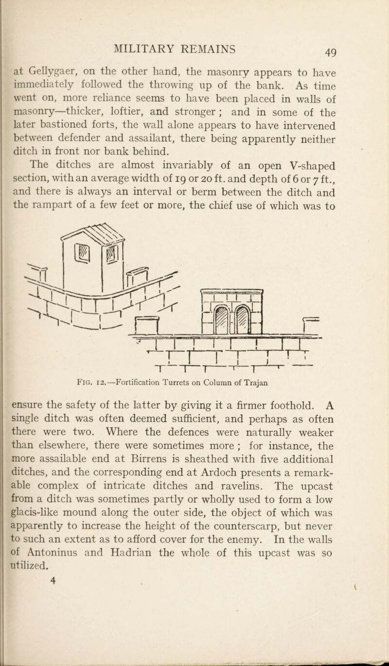 at Gellygaer, on the other hand, the masonry appears to have immediately followed the throwing up of the bank. As time went on, more reliance seems to have been placed in walls of masonry—thicker, loftier, and stronger ; and in some of the later bastioned forts, the wall alone appears to have intervened between defender and assailant, there being apparently neither ditch in front nor bank behind. The ditches are almost invariably of an open V-shaped section, with an average width of 19 or 20 ft. and depth of 6 or 7 ft., and there is always an interval or berm between the ditch and the rampart of a few feet or more, the chief use of which was to • 1 j T 1—1-1—1 r Fig. 12.—Fortification Turrets on Column of Trajan ensure the safety of the latter by giving it a firmer foothold. A single ditch was often deemed sufficient, and perhaps as often there were two. Where the defences were naturally weaker than elsewhere, there were sometimes more ; for instance, the more assailable end at Birrens is sheathed with five additional ditches, and the corresponding end at Ardoch presents a remark¬ able complex of intricate ditches and ravelins. The upcast from a ditch was sometimes partly or wholly used to form a low glacis-like mound along the outer side, the object of which was apparently to increase the height of the counterscarp, but never to such an extent as to afford cover for the enemy. In the walls of Antoninus and Hadrian the whole of this upcast was so utilized. 4 —