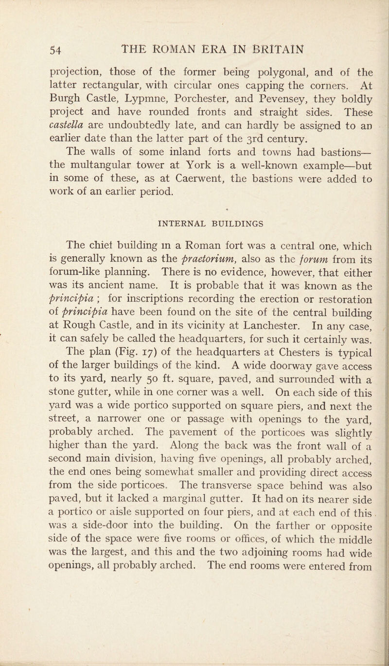 projection, those of the former being polygonal, and of the latter rectangular, with circular ones capping the corners. At Burgh Castle, Lypmne, Porchester, and Pevensey, they boldly project and have rounded fronts and straight sides. These castella are undoubtedly late, and can hardly be assigned to an earlier date than the latter part of the 3rd century. The walls of some inland forts and towns had bastions— the multangular tower at York is a well-known example—but in some of these, as at Caerwent, the bastions were added to work of an earlier period. INTERNAL BUILDINGS The chief building m a Roman fort was a central one, which is generally known as the praetorium, also as the forum from its forum-like planning. There is no evidence, however, that either was its ancient name. It is probable that it was known as the principia ; for inscriptions recording the erection or restoration of principia have been found on the site of the central building at Rough Castle, and in its vicinity at Lanchester. In any case, it can safely be called the headquarters, for such it certainly was. The plan (Fig. 17) of the headquarters at Chesters is typical of the larger buildings of the kind. A wide doorway gave access to its yard, nearly 50 ft. square, paved, and surrounded with a stone gutter, while in one corner was a well. On each side of this yard was a wide portico supported on square piers, and next the street, a narrower one or passage with openings to the yard, probably arched. The pavement of the porticoes was slightly higher than the yard. Along the back was the front wall of a second main division, having five openings, all probably arched, the end ones being somewhat smaller and providing direct access from the side porticoes. The transverse space behind was also paved, but it lacked a marginal gutter. It had on its nearer side a portico or aisle supported on four piers, and at each end of this was a side-door into the building. On the farther or opposite side of the space were five rooms or offices, of which the middle was the largest, and this and the two adjoining rooms had wide openings, all probably arched. The end rooms were entered from