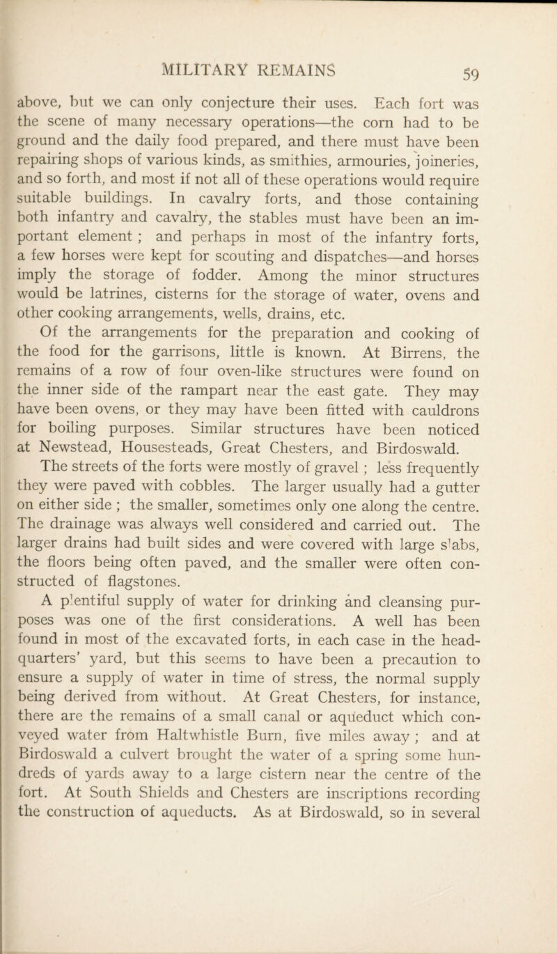 above, but we can only conjecture their uses. Each fort was the scene of many necessary operations—the corn had to be ground and the daily food prepared, and there must have been repairing shops of various kinds, as smithies, armouries, joineries, and so forth, and most if not all of these operations would require suitable buildings. In cavalry forts, and those containing both infantry and cavalry, the stables must have been an im¬ portant element ; and perhaps in most of the infantry forts, a few horses were kept for scouting and dispatches—and horses imply the storage of fodder. Among the minor structures would be latrines, cisterns for the storage of water, ovens and other cooking arrangements, wells, drains, etc. Of the arrangements for the preparation and cooking of the food for the garrisons, little is known. At Birrens, the remains of a row of four oven-like structures were found on the inner side of the rampart near the east gate. They may have been ovens, or they may have been fitted with cauldrons for boiling purposes. Similar structures have been noticed at Newstead, Housesteads, Great Chesters, and Birdoswald. The streets of the forts were mostly of gravel; less frequently they were paved with cobbles. The larger usually had a gutter on either side ; the smaller, sometimes only one along the centre. The drainage was always well considered and carried out. The larger drains had built sides and were covered with large s'abs, the floors being often paved, and the smaller were often con¬ structed of flagstones. A p^ntiful supply of water for drinking and cleansing pur¬ poses was one of the first considerations. A well has been found in most of the excavated forts, in each case in the head¬ quarters’ yard, but this seems to have been a precaution to ensure a supply of water in time of stress, the normal supply being derived from without. At Great Chesters, for instance, there are the remains of a small canal or aqueduct which con¬ veyed water from Haltwhistle Burn, five miles away ; and at Birdoswald a culvert brought the water of a spring some hun¬ dreds of yards away to a large cistern near the centre of the fort. At South Shields and Chesters are inscriptions recording the construction of aqueducts. As at Birdoswald, so in several