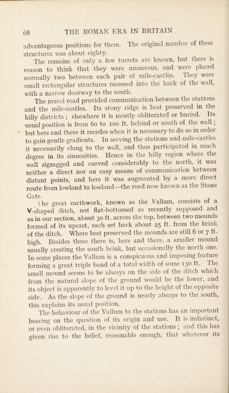 advantageous positions for them. The original number of these structures was about eighty. The remains of only a few turrets are known, but there is reason to think that they were numerous, and were placed normally two between each pair of mile-castles. They were small rectangular structures recessed into the back of the wall, with a narrow doorway to the south. The mural road provided communication between the stations and the mile-castles. Its stony ridge is best preserved in the hilly districts ; elsewhere it is mostly obliterated or buried. Its usual position is from 60 to ioo ft. behind or south of the wall; but here and there it recedes when it is necessary to do so in order to gain gentle gradients. In serving the stations and mile-castles it necessarily clung to the wall, and thus participal ed in much degree in its sinuosities. Hence in the hilly region where the wall zigzagged and curved considerably to the north, it was neither a direct nor an easy means of communication between distant points, and here it was augmented by a more direct route from lowland to lowland—the road now known as tne Stane Gate. 1 he great earthwork, known as the Vallum, consists of a V-shaped ditch, not flat-bottomed as recently supposed and as in our section, about 30 ft. across the top, between two mounds formed of its upcast, each set back about 25 ft. from the brink of the ditch. Where best preserved the mounds are still 6 or 7 ft. high. Besides these there is, here and there, a smaller mound usually cresting the south brink, but occasionally the north one. In some places the Vallum is a conspicuous and imposing feature forming a great triple band of a total width of some 130 ft. The small mound seems to be always on the side of the ditch which from the natural slope of the ground would be the lower, and its object is apparently to level it up to the height of the opposite side. As the slope of the ground is nearly always to the south, this explains its usual position. The behaviour of the Vallum to the stations has an important bearing on the Question of its oiigin and use. It is indistinct, or even obliterated, in the vicinity of the stations , and this has given rise to the belief, reasonable enough, that whatever its