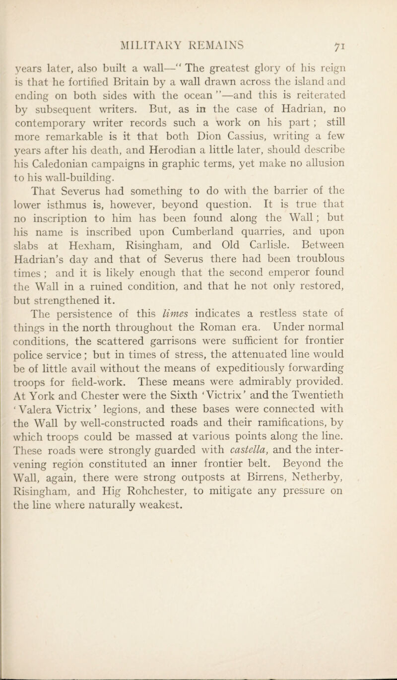 years later, also built a wall—“ The greatest glory of his reign is that he fortified Britain by a wall drawn across the island and ending on both sides with the ocean ”—and this is reiterated by subsequent writers. But, as in the case of Hadrian, no contemporary writer records such a work on his part ; still more remarkable is it that both Dion Cassius, writing a few years after his death, and Herodian a little later, should describe his Caledonian campaigns in graphic terms, yet make no allusion to his wall-building. That Severus had something to do with the barrier of the lower isthmus is, however, beyond question. It is true that no inscription to him has been found along the Wall ; but his name is inscribed upon Cumberland quarries, and upon slabs at Hexham, Risingham, and Old Carlisle. Between Hadrian’s day and that of Severus there had been troublous times ; and it is likely enough that the second emperor found the Wall in a ruined condition, and that he not only restored, but strengthened it. The persistence of this limes indicates a restless state of things in the north throughout the Roman era. Under normal conditions, the scattered garrisons were sufficient for frontier police service; but in times of stress, the attenuated line would be of little avail without the means of expeditiously forwarding troops for field-work. These means were admirably provided. At York and Chester were the Sixth ‘Victrix’ and the Twentieth ‘ Valera Victrix ’ legions, and these bases were connected with the Wall by well-constructed roads and their ramifications, by which troops could be massed at various points along the line. These roads were strongly guarded with castella, and the inter¬ vening region constituted an inner frontier belt. Beyond the Wall, again, there were strong outposts at Birrens, Netherby, Risingham, and Hig Rohchester, to mitigate any pressure on the line where naturally weakest.