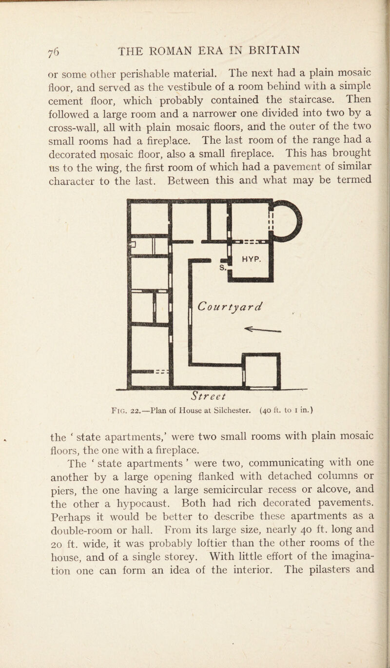 or some other perishable material. The next had a plain mosaic floor, and served as the vestibule of a room behind with a simple cement floor, which probably contained the staircase. Then followed a large room and a narrower one divided into two by a cross-wall, all with plain mosaic floors, and the outer of the two small rooms had a fireplace. The last room of the range had a decorated mosaic floor, also a small fireplace. This has brought us to the wing, the first room of which had a pavement of similar character to the last. Between this and what may be termed Fig. 22.—Plan of House at Silchester. (40 ft. to 1 in.) the ‘ state apartments,’ were two small rooms with plain mosaic floors, the one with a fireplace. The ‘ state apartments ’ were two, communicating with one another by a large opening flanked with detached columns or piers, the one having a large semicircular recess or alcove, and the other a hypocaust. Both had rich decorated pavements. Perhaps it would be better to describe these apartments as a double-room or hall. From its large size, nearly 40 ft. long and 20 ft. wide, it was probably loftier than the other rooms of the house, and of a single storey. With little effort of the imagina¬ tion one can form an idea of the interior. The pilasters and