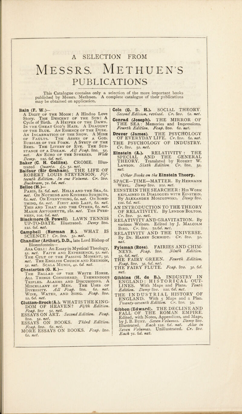 A SELECTION FROM Messrs. Methuen’s PUBLICATIONS This Catalogue contains only a selection of the more important books published by Messrs. Methuen. A complete catalogue of their publications may be obtained on application. Bain (F. W.)— A Digit of the Moon : A Hindoo Love Story. The Descent of the Sun: A Cycle of Birth. A Heifer of the Dawn. In the Great God’s Hair. A Draught of the Blue. An Essence of the Dusk. An Incarnation of the Snow. A Mine of Faults. The Ashes of a God. Bubbles of the Foam. A Syrup of the Bees. The Livery of Eve. The Sub¬ stance of a Dream. All Fcap. 8vo. 5s. net. An Echo of the Spheres. Wick Demy. 12s. 6d. net. Baker (C. H. Collins). CROME. Illus¬ trated Quart 0. ^5. 5-r. net. Balfour (Sir Graham). THE LIFE OF ROBERT LOUIS STEVENSON. Fif¬ teenth Edition. In one Volume. Cr. Sz>0. Buckram, 7s. 6d. net. Belloc (H.)— Paris, 8*. 6d. net. Hills and the Sea, 6s. net. On Nothing and Kindred Subjects, 6s. net. On Everything, 6s. net. On Some¬ thing, 6s. net. First and Last, 6j. net. This and That and the Other, 6s. net. Marie Antoinette, i8j. net. The Pyre¬ nees, 1 oj. 6d. net. Blackmore (S. Powell). LAWN TENNIS UP-TO-DATE. Illustrated. Demy 8vo. 12s. 6d. net. Campbell (Norman R.). WHAT IS SCIENCE? Cr. 8vo. 5s.net. Chandler (Arthur), D.D., late Lord Bishop of Bloemfontein— Ara Cceli : An Essay in Mystical Theology, 5s. net. Faith and Experience, 5s. net. The Cult of the Passing Moment, 5^. net. The English Church and Reunion, 55-. net. Scala Mundi, 4s. 6d. net. Chesterton (G. K.)— The Ballad of the White Horse. All Things Considered. Tremendous Trifles. Alarms and Discursions. A Miscellany of Men. The Uses of Diversity. All Fcap. 8 vo. 6s. net. Wine, Water, and Song. Fcap. 8vo. is. 6d. net. Clutton-Brock(A.). WHAT IS THE KING¬ DOM OF HEAVEN? Fifth Edition. Fcap. 8zw 5s. net. ESSAYS ON ART. Second Edition. Fcap. 8vo. 5-y. net. ESSAYS ON BOOKS. Third Edition. Fcap. 8vo. 6s. net. MORE ESSAYS ON BOOKS. Fcap. 8vo. 6s. net. Cole (G. D. H.). SOCIAL THEORY. Second Edicion, revised. Cr. 8vo. 6s. net. Conrad (Joseph). THE MIRROR OF THE SEA: Memories and Impressions. Fourth Edition. Fcap. 8vo. 6s. net. Drever (James). THE PSYCHOLOGY OF EVERYDAY LIFE. Cr. 8vo. 6s. net. THE PSYCHOLOGY OF INDUSTRY. Cr. 8z>0. 5-y. net. Einstein (A.). RELATIVITY : THE SPECIAL AND THE GENERAL THEORY. Translated by Robert W. Lawson. Sixth Edition. Cr. 8vo. 5s. net. Other Books on the Einstein Theory. SPACE—TIME—MATTER. By Hermann Weyl. Demy 8vo. 215. net. EINSTEIN THE SEARCHER: His Work EXPLAINED IN DIALOGUES WITH ElNSTEIN. By Alexander Moszkowski. Demy 8vo. \2S. 6d. net. AN INTRODUCTION TO THE THEORY OF RELATIVITY. By Lyndon Bolton. Cr. 8vo. 5-y. net. RELATIVITY AND GRAVITATION. By various Writers. Edited by J. Malcolm Bird. Cr. 8vo. 7S.6d. net. RELATIVITY AND THE UNIVERSE. By Dr. Harry Schmidt. Cr. 8vo. 5$. net. Pyleman (Rose). FAIRIES AND CHIM¬ NEYS. Fcap. 8 vo. Ninth Edition. 3s. 611. net. THE FAIRY GREEN. Fourth Edition. Fcap. 8vo. 3.s'. 6d. net. THE FAIRY FLUTE. Fcap. 8vo. y 6d. net. Gibbins (H. de B.). INDUSTRY IN ENGLAND: HISTORICAL OUT¬ LINES. With Maps and Plans. Tenth Edition. Demy 8vo. 12s. 6d. net. THE INDUSTRIAL HISTORY OF ENGLAND. With 5 Maps and a Plan. Twenty-seventh Edition. Cr. 8vo. 55. Gibbon (Edward). THE DECLINE AND FALL OF THE ROMAN EMPIRE. Edited, with Notes, Appendices, and Maps, by J. B. Bury. Seven Volumes. Demy 8vo. Illustrated. Each 12s. 6d. net. Also in Seven Volumes. Unillustrated. Cr. 8vo. \ Each 7s. 6d. net.