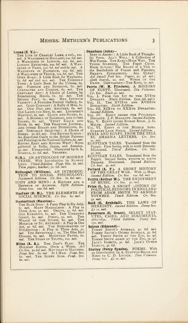 Lucas (E. Y.)— The Life of Charles Lamb, 2 vo/s., 21s. net. A Wanderer in Holland, ios. 6d. net. A Wanderer in London, ios. 6d. net. London Revisited, 10s. 6d. net. A Wan¬ derer in Paris, ios. 6d. net and 6s. net. A Wanderer in Florence, ioj. 6d. net. A Wanderer in Venice, ios. 6d. net. The Open Road : A Little Book for Wayfarers, 6s. 6d. net and 21 j. net. The Friendly Town : A Little Book for the Urbane, 6$. net. Fireside and Sunshine, 6s. net. Character and Comedy, 6j. net. The Gentlest Art: A Choice of Letters by Entertaining Hands, 6s. 6d. net. The Second Post, 6s. net. Her Infinite Variety: A Feminine Portrait Gallery, 6s. net. Good Company : A Rally of Men, 6s. net. One Day and Another, 6j. net. Old Lamps for New, 6s. net. Loiterer’s Harvest, 6j. net. Cloud and Silver, 6s. net. A Boswell of Baghdad, and other Essays, 6.r. net. ’Twixt Eagle and Dove, 6s. net. The Phantom Journal, and other Essays and Diversions, 6s. net. Specially Selected : A Choice of Essays. 7s. 6d. net. The British School : An Anecdotal Guide to the British Painters and Paintings in theNational Gallery,6j. net. Roving East and Roving West : Notes gathered in India, Japan, and America. 5J. net. Urbanities. Illustrated by G. L. Stampa, 7s. 6d. net. Vermeer. M.(A.). AN ANTHOLOGY OF MODERN VERSE. With Introduction by Robert Lynd. Third Edition. Fcap. 8vo. 6s. net. Thin paper, leather, js. 6d. net. McDougall (William). AN INTRODUC¬ TION TO SOCIAL PSYCHOLOGY. Sixteenth Edition. Cr. 8vo. 8$. 6d. net. BODY AND MIND : A History and a Defence of Animism. Fifth Edition. Demy 8vo. 12s. 6d. net. Maclver (R. M.). THE ELEMENTS OF SOCIAL SCIENCE. Cr. 8vo. 6s. net. Maeterlinck (Maurice)— The Blue Bird : A Fairy Play in Six Acts, 6s. net. Mary Magdalene : A Play in Three Acts, 5s. net. Death, 3s. 6d. net. Our Eternity, 6s. net. The Unknown Guest, 6j. net. Poems, 5-y. net. The Wrack of the Storm, 6s. net. The Miracle of St. Anthony : A Play in One Act, 3s. 6d. net. The Burgomaster of Stilemonde : A Play in Three Acts, 5s. net. The Betrothal ; or, The Blue Bird Chooses, 6s. net. Mountain Paths, 6s. net. The Story of Tyltyl, 21 j. net. Milne (A. A.). The Day’s Play. The Holiday Round. Once a Week. All Cr.&vo. Ts.6d.net. Not that it Matters. Fcap. 8vo. 6s. net If I May. Fcap. 8z>0. 6s. net. The Sunny Side. Fcap. 8vo. 6s. net. Oxenham (John)— Bees in Amber : A Little Book of Thought¬ ful Verse. All’s Well: A Collection of War Poems. The King’s High Way. The Vision Splendid. The Fiery Cross. High Altars: The Record of a Visit to the Battlefields of France and Flanders. Hearts Courageous. All Clear ! A ll Small Pott 8vo. Paper, is. 3d. net ; cloth boards, 2s. net. Winds of the Dawn. Gentlemen—The King, 2s. net. Petrie (W. M. Flinders). A HISTORY OF EGYPT. Illustrated. Six Volumes. Cr. 8z>0. Each 9s. net. Vol. I. From the 1st to the XVIth Dynasty. Ninth Edition, (ior. 6d. net.) Vol. II. The XVIIth and XVIIIth Dynasties. Sixth Edition. Vol. III. XIXth to XXXth Dynasties. Second Edition. Vol. IV. Egypt under the Ptolemaic Dynasty. J. P. Mahaffy. Second Edition. Vol. V. Egypt under Roman Rule. J. G. Milne. Second Edition. Vol. VI. Egypt in the Middle Ages. Stanley Lane Poole. Second Edition. SYRIA AND EGYPT, FROM THE TELL EL AMARNA LETTERS. Cr. 8 vo. 5s. net. EGYPTIAN TALES. Translated from the Papyri. First Series, ivth to xiith Dynasty. Illustrated. Third Edition. Cr. 8 vo. 5s. net. EGYPTIAN TALES. Translated from the Papyri. Second Series, xviiith to xixth Dynasty. Illustrated. Second Edition. Cr. 8vo. 3s. net. Pollard (A. F.). A SHORT HISTORY OF THE GREAT WAR. With 19 Maps. Second Edition. Cr. 8vo. 10s. 6d. net. Pollitt (Arthur W.). THE ENJOYMENT OF MUSIC. Cr. 8z>o. 5s. net. Price (L. L.). A SHORT ilSTORY OF POLITICAL ECONOMY IN ENGLAND FROM ADAM SMITH TO ARNOLD TOYNBEE. Tenth Edition. Cr. 8vo. 5$. net. Reid (G. Archdall). THE LAWS OF HEREDITY. Second Edition. Demy 8vo. £x is. net. Robertson (C. Grant). SELECT STAT¬ UTES, CASES, AND DOCUMENTS, 1660-1832. Third Edition. Demy 8vo. 155-. net. Selous (Edmund)— Tommy Smith’s Animals, 3s. 6d. net. Tommy Smith’s Other Animals, 3J. 6d. net. Tommy Smith at the Zoo, 2s. 9d. Tommy Smith again at the Zoo, 2s. 9d. Jack’s Insects, 3$. 6d. Jack’s Other Insects, 3J. 6d. Shelley (Percy Bysshe). POEMS. With an Introduction by A. Clutton-Brock and Notes by C. D. Locock. Two Volumes. Demy 8vo. £1 is. net.
