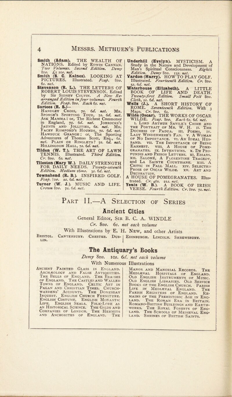 Smith (Adam). THE WEALTH OF NATIONS. Edited by Edwin Cannan. Two Volumes. Second Edition. Demy 8vo. £i ios. net. Smith (8. C. Kaines). LOOKING AT PICTURES. Illustrated. Fcap. 8 vo. 6«s*» it€t% Stevenson (R. L.). THE LETTERS OF ROBERT LOUIS STEVENSON. Edited by Sir Sidney Colvin. A New Re¬ arranged Edition in four volumes. Fourth Edition. Fcap. 8vo. Each 6j. net. Surtees (R. S.)— Handley Cross, ys. 6d. net. Mr. Sponge’s Sporting Tour, ys. 6d. net. Ask Mamma : or, The Richest Commoner in England, ys. 6 d. net. Jorrocks’s Jaunts and Jollities, 6s. net. Mr. Facey Romford’s Hounds, 7s. 6d. net. Hawbuck Grange ; or, The Sporting Adventures of Thomas Scott, Esq., 6s. net. Plain or Ringlets ? js. 6d. net. Hillingdon Hall, 7s. 6d. net. Tilden (W. T.). THE ART OF LAWN TENNIS. Illustrated. Third Edition. Cr. 8vo. 6s. net. Tileston (Mary W.). DAILY STRENGTH FOR DAILY NEEDS. Twenty-seventh Edition. Medium 16mo. y net. Townshend (R. B.). INSPIRED GOLF. Fcap. i vo. 2s. 6d. net. Turner (W. J.). MUSIC AND LIFE. Crown 8vo. ys. 6d. net. Underhill (Evelyn). MYSTICISM. A Study in the Nature and Development of Man’s Spiritual Consciousness. Eighth Edition. Demy 8vo. 15s. net. Yardon (Harry). HOW TO PLAY GOLF. Illustrated. Fourteenth Edition. Cr. 8vo. 5s. 6d. net. Waterhouse (Elizabeth). A LITTLE BOOK OF LIFE AND DEATH. Twenty-first Edition. Small Pott 8vo. Cloth, 2s. 6d. net. Wells (J.). A SHORT HISTORY OF ROME. Seventeenth Edition. With 3 Maps. Cr. 8vo. 6s. Wilde (Oscar). THE WORKS OF OSCAR WILDE. Fcap. 8vo. Each 6j. 6d. net. 1. Lord Arthur Savile’s Crime and the Portrait of Mr. W. H. ii. The Duchess of Padua, iii. Poems, iv. Lady Windermere’s Fan. v. A Woman of No Importance, vi. An Ideal Hus¬ band. vii. The Importance of Being Earnest. viii. A House of Pome¬ granates. ix. Intentions, x. De Pro- fundis and Prison Letters, xi. Essays, xii. Salom£, A Florentine Tragedy, and La Sainte Courtisane. xiii. A Critic in Pall Mall. xiv. Selected j Prose of Oscar Wilde, xv. Art and Decoration. A HOUSE OF POMEGRANATES. Illus¬ trated. Cr. tfo. 21 s. net. Yeats (W. B.). A BOOK OF IRISH VERSE. Fourth Edition. Cr. 8vo. ys.net. Part II.—A Selection of Series Ancient Cities General Editor, Sir B. C. A. WINDLE Cr. 8vo. 6s. net each volume With Illustrations by E. H. New, and other Artists Bristol. Canterbury. Chester. Dub- I Edinburgh. Lincoln. Shrewsbury, lin. The Antiquary’s Books Demy 8vo. 10s. 6d. net each volume With Numerous Illustrations Ancient Painted Glass in England. Archaeology and False Antiquities. The Bells of England. The Brasses of England. The Castles and Walled Towns of England. Celtic Art in Pagan and Christian Times. Church¬ wardens’ Accounts. The Domesday Inquest. English Church Furniture. English Costume. English Monastic Life. English Seals. Folk-Lore as an Historical Science. The Gilds and Companies of London. The Hermits and Anchorites of England. The Manor and Manorial Records. The Medieval Hospitals of England. Old English Instruments of Music. Old English Libraries. Old Service Books of the English Church. Parish Life in Medieval England. The Parish Registers of England. Re¬ mains of the Prehistoric Age in Eng¬ land. The Roman Era in Britain. Romano-British Buildings and Earth¬ works. The Royal Forests of Eng¬ land. The Schools of Medieval Eng¬ land. Shrines of British Saints.