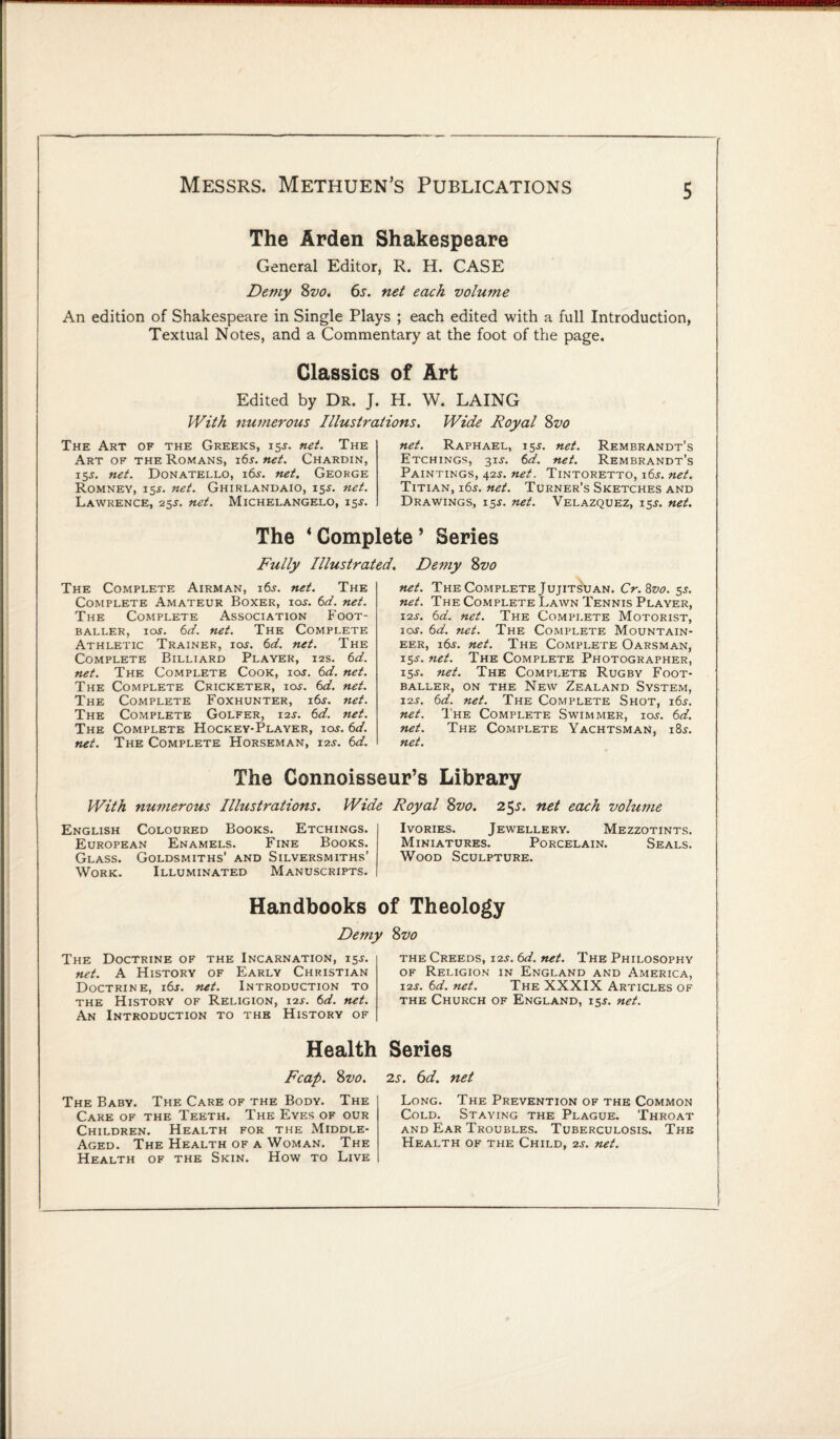 The Arden Shakespeare General Editor, R. H. CASE Demy 8vo. 6s. net each volume An edition of Shakespeare in Single Plays ; each edited with a full Introduction, Textual Notes, and a Commentary at the foot of the page. Classics of Art Edited by Dr. J. H. W. LAING With numerous Illustrations. Wide Royal 8vo The Art of the Greeks, 15J. net. The Art of the Romans, 16s. net. Chardin, 15^. net. Donatello, i6j. net. George Romney, 15J. net. Ghirlandaio, 155-. net. Lawrence, 25s. net. Michelangelo, 15^. net. Raphael, 15J. net. Rembrandt’s Etchings, 31^. 6d. net. Rembrandt’s Paintings, 42j. net. Tintoretto, i6j. net. Titian, 16s. net. Turner’s Sketches and Drawings, 15J. net. Velazquez, 15J. net. The 4 Complete 5 Series Fully Illustrated. Demy 8z>o The Complete Airman, i6j. net. The Complete Amateur Boxer, ios. 6d. net. The Complete Association Foot¬ baller, ios. 6d. net. The Complete Athletic Trainer, ios. 6d. net. The Complete Billiard Player, 12s. 6d. net. The Complete Cook, ioj. 6d. net. The Complete Cricketer, ios. 6d. net. The Complete Foxhunter, 16 s. net. The Complete Golfer, 12s. 6d. net. The Complete Hockey-Player, ios. 6d. net. The Complete Horseman, 125. 6d. net. The Complete Jujitsuan. Cr.Svo. 5s. net. The Complete Lawn Tennis Player, 12s. 6d. net. The Complete Motorist, ios. 6d. net. The Complete Mountain¬ eer, i6j. net. The Complete Oarsman, 15^-. net. The Complete Photographer, 15J. net. The Complete Rugby Foot¬ baller, on the New Zealand System, i-2s. 6d. net. The Complete Shot, 16s. net. The Complete Swimmer, ioj. 6d. net. The Complete Yachtsman, 185. net. The Connoisseur’s Library With numerous Illustrations. Wide Royal 8vo. 25s. net each volume English Coloured Books. Etchings. European Enamels. Fine Books. Glass. Goldsmiths’ and Silversmiths’ Work. Illuminated Manuscripts. Ivories. Jewellery. Mezzotints. Miniatures. Porcelain. Seals. Wood Sculpture. Handbooks of Theology Demy The Doctrine of the Incarnation, 151-. net. A History of Early Christian Doctrine, 16s. net. Introduction to the History of Religion, 12s. 6d. net. An Introduction to the History of Health Fcap. 8vo. The Baby. The Care of the Body. The Care of the Teeth. The Eyes of our Children. Health for the Middle- Aged. The Health of a Woman. The Health of the Skin. How to Live 8vo the Creeds, 12s. 6d. net. The Philosophy of Religion in England and America, 12s. 6d. net. The XXXIX Articles of the Church of England, 155. net. Series 2s. 6d. net Long. The Prevention of the Common Cold. Staying the Plague. Throat and Ear Troubles. Tuberculosis. The Health of the Child, 2s. net.