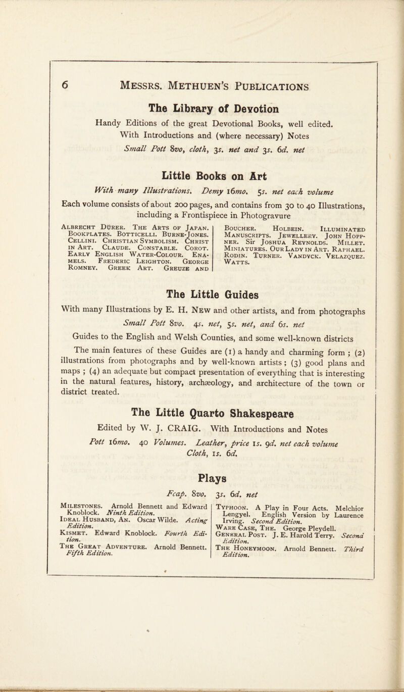 The Library of Devotion Handy Editions of the great Devotional Books, well edited. With Introductions and (where necessary) Notes Small Pott 8vo, cloth, 3s. net and 3^. 6d. net Little Books on Art With many Illustrations. Demy i6mo. 5net ea^h volume Each volume consists of about 200 pages, and contains from 30 to 40 Illustrations, including a Frontispiece in Photogravure Albrecht Durer. The Arts of Japan. Bookplates. Botticelli. Burne-Jones. Cellini. Christian Symbolism. Christ in Art. Claude. Constable. Corot. Early English Water-Colour. Ena¬ mels. Frederic Leighton. George Romney. Greek Art. Greuze and Boucher. Holbein. Illuminated Manuscripts. Jewellery. John Hopp- ner. Sir Joshua Reynolds. Millet. Miniatures. OurLady in Art. Raphael. Rodin. Turner. Vandyck. Velazquez. Watts. The Little Guides With many Illustrations by E. H. New and other artists, and from photographs Small Pott 8vo. 4s. net, 55-. net, and 6s. net Guides to the English and Welsh Counties, and some well-known districts The main features of these Guides are (1) a handy and charming form ; (2) illustrations from photographs and by well-known artists ; (3) good plans and maps ; (4) an adequate but compact presentation of everything that is interesting in the natural features, history, archaeology, and architecture of the town or district treated. The Little Quarto Shakespeare Edited by W. J. CRAIG. With Introductions and Notes Pott i6mo. 40 Volumes. Leather, price is. gd. net each volume Cloth, ij. 6d. Plays Fcap. 8vo. Milestones. Arnold Bennett and Edward Knoblock. Ninth Edition. Ideal Husband, An. Oscar Wilde. Acting Edition. Kismet. Edward Knoblock. Fourth Edi- tion. The Great Adventure. Arnold Bennett. Fifth Edition. 31. 6d. net Typhoon. A Play in Four Acts. Melchior Lengyel. English Version by Laurence Irving. Second Edition. Ware Case, The. George Pleydell. Genkral Post. J. E. Harold Terry. Second Edition. The Honeymoon. Arnold Bennett. Third Edition.