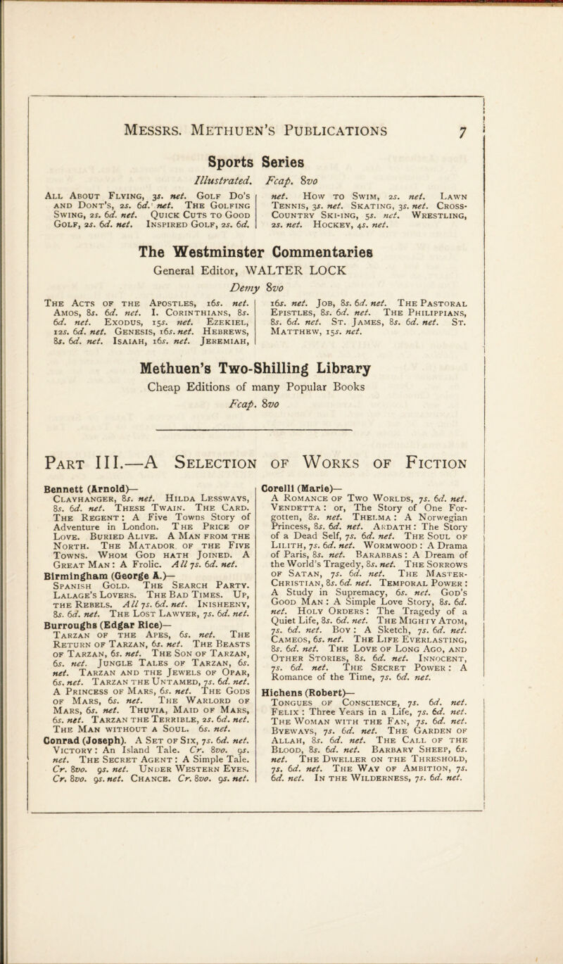 Sports Illustrated. All About Flying, y. net. Golf Do’s and Dont’s, 2s. 6d.'net. The Golfing Swing, 2s. 6d. net. Quick Cuts to Good Golf, 2s. 6d. net. Inspired Golf, 2s. 6d. Series Fcap. 8vo net. How to Swim, 2s. net. Lawn Tennis, 3J. net. Skating, 35. net. Cross* Country Ski-ing, 5$. net. Wrestling, 2s. net. Hockey, 4J. net. The Westminster Commentaries General Editor. WALTER LOCK Demy The Acts of the Apostles, i6.r. net. Amos, 8j. 6d. net. I. Corinthians, 8s. 6d. net. Exodus, 155-. net. Ezekiel, \2s. 6d. net. Genesis, i6j. net. Hebrews, 8t. 6d. net. Isaiah, i6j. net. Jeremiah, %vo 16s. net. Job, 8s.6d.net. The Pastoral Epistles, 8j. 6d. net. The Philippians, 8s. 6d. net. St. James, 8s. 6d. net. St. Matthew, 15J. net. Methuen’s Two-Shilling Library Cheap Editions of many Popular Books Fcap. Svo Part III.—A Selection of Works of Fiction Bennett (Arnold)— Clayhanger, 8j. net. Hilda Lessways, 8s. 6d. net. These Twain. The Card. The Regent : A Five Towns Story of Adventure in London. T he Price of Love. Buried Alive. A Man from the North. The Matador of the Five Towns. Whom God hath Joined. A Great Man: A Frolic. All js. 6 d. net. Birmingham (George A.)— Spanish Gold. The Search Party. Lalage’s Lovers. The Bad Times. Up, the Rebels. All-js.6d.net. Inisheeny, 8s. 6d. net. The Lost Lawyer, js. 6d. net. Burroughs (Edgar Rice)— Tarzan of the Apes, 6j. net. The Return of Tarzan, 6s. net. The Beasts of Tarzan, 6s. net. The Son of Tarzan, 6s. net. Jungle Tales ok Tarzan, 6j. net. Tarzan and the Jewels of Opar, 6s. net. Tarzan the Untamed, js. 6d. net. A Princess of Mars, 6j. net. The Gods of Mars, 6s. net. The Warlord of Mars, 6s. net. Thuvia, Maid of Mars, 6j. net. Tarzan the Terrible, 2s. 6d. net. The Man without a Soul. 6s. net. Conrad (Joseph). A Set of Six, 7s. 6d. net. Victory: An Island Tale. Cr. 8vo. 9s. net. The Secret Agent : A Simple Tale. Cr. 8vo. 9-r. net. Under Western Eyes. Cr. 8vo. 9s. net. Chance. Cr. 8vo. 9s. net. Corelli (Marie)— A Romance of Two Worlds, 7s. 6d. net. Vendetta : or, The Story of One For¬ gotten, 8j. net. Thelma: A Norwegian Princess, 8j. 6d. net. Akdath : The Story of a Dead Self, 7s. 6d. net. The Soul of Lilith, js. 6d. net. Wormwood : A Drama of Paris, 8j. net. Barabbas : A Dream of the World’s Tragedy, 8j. net. The Sorrows of Satan, js. 6d. net. The Master- Christian, 8j. 6d. net. Temporal Power : A Study in Supremacy, 6s. net. God’s Good Man : A Simple Love Story, 8j. 6d. net. Holy Orders : The Tragedy of a Quiet Life, 8j. 6d. net. The Mighty Atom, js. 6d. net. Boy : A Sketch, js. 6d. net. Cameos, 6j. net. The Life Everlasting, 8t. 6d. net. The Love of Long Ago, and Other Stories, 8j. 6d. net. Innocent, js. 6d. net. The Secret Power : A Romance of the Time, js. 6d. net. Hichens (Robert)— Tongues of Conscience, js. 6d. net. Felix : Three Years in a Life, js. 6d. net. The Woman with the Fan, js. 6d. net. Byeways, js. 6d. net. The Garden of Allah, 8j. 6d. net. The Call of the Blood, 8j. 6d. net. Barbary Sheep, 6s. net. The Dweller on the Threshold, js. 6d. net. The Way of Ambition, js. 6d. net. In the Wilderness, js. 6d. net.