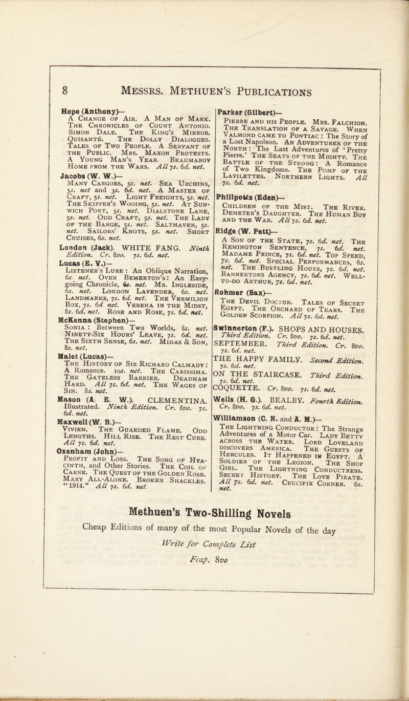 Hope (Anthony)— A Change of Air. A Man of Mark. The Chronicles of Count Antonio. Simon Dale. The King’s Mirror. Quisante. The Dolly Dialogues. Tales of Two People. A Servant of the Public. Mrs. Maxon Protests. A Young Man’s Year. Beaumaroy Home from the Wars. Aliys. 6d. net. Jacobs (W. W.)- Many Cargoes, 55. net. Sea Urchins, 5s. net and 3$. 6d. net. A Master of Craft, 5*. net. Light Freights, 5J. net. The Skipper’s Wooing, 5s. net. At Sun- wich Port, 5.?. net. Dialstone Lane, 5-y. net. Odd Craft, 5^. net. The Lady of the Barge, 5J. net. Salthaven, 5s. net. Sailors’ Knots, net. Short Cruises, 6s. net. London (Jack). WHITE FANG. Ninth Edition. Cr. 8vo. ys. 6d. net. Lucas (E. Y.)— Listener’s Lure : An Oblique Narration, net. Over Bemerton’s : An Easy¬ going Chronicle, 6s. net. Mr. Ingleside, 6s. net. London Lavender, 6s. net. Landmarks, 7s. 6d. net. The Vermilion Box, ys. 6d net. Verena in the Midst, &s. 6d. net. Rose and Rose, ys. 6d. net. McKenna (Stephen)— Sonia : Bet ween Two Worlds, 8s. net. Ninety-Six Hours’ Leave, ys. 6d. net. The Sixth Sense, 6s. net. Midas & Son, 8j. net. Malet (Lucas)— The History of Sir Richard Calmady : A Romance, ioj. net. The Carissima. The Gateless Barrier. Deadham Hard. All ys. 6d. net. The Wages of Sin. 8j. net. Mason (A. E. W.). CLEMENTINA. Illustrated. Ninth Edition. Cr. 8vo. ys. 6d. net. Maxwell (W. B.)— Vivien. The Guarded Flame. Odd Lengths. Hill Rise. The Rest Cure. All ys. 6d. net. Oxenham (John)— Profit and Loss. The Song of Hya¬ cinth, and Other Stories. The Coil ok Carne. The Quest of the Golden Rose. Mary All-Alone. Broken Shackles “1914.” Allys.6d.net. Parker (Gilbert)— Pierre and his People. Mrs. Falchion. The Translation of a Savage. When Valmond came to Pontiac : The Story of a Lost Napoleon. An Adventurer of the North: The Last Adventures of ‘Pretty Pierre.’ The Seats of the Mighty. The Battle of the Strong : A Romance of Two Kingdoms. The Pomp of the Lavilettes. Northern Lights. All ys. 6d. net. Phillpotts (Eden)— Children of the Mist. The River. Demeter’s Daughter. The Human Boy and the War. A ll ys. 6d. net. Ridge (W. Pett)— A Son of the State, ys. 6d. net. The Remington Sentence, ys. 6d. net. Madame Prince, ys. 6d. net. Top Speed! 7S. 6d. net. Special Performances, 6s. net. The Bustling Hours, ys. 6d. net. Bannertons Agency, ys. 6d. net. Well- to-do Arthur, 7s. 6d. net. Rohmer (Sax)— The Devil Doc for. Tales of Secret Egypt. The Orchard of Tears. The Golden Scorpion. Aliys. 6d. net. Swinnerton (F.). SHOPS AND HOUSES. Third Edition. Cr. 8vo. ys. 6d. net. SEPTEMBER. Third Edition. Cr. 8vo. ys. 6d. net. THE HAPPY FAMILY. Second Edition, ys. 6d. net. ON THE STAIRCASE. Third Edition, ys. 6d. net. COQUETTE. Cr. 8vo. ys. 6d. net. Wells (H. G.). BEALBY. Fourth Edition. Cr. 8z>0. ys. 6d. net. Williamson (C. N. and A. M.)— The Lightning Conductor: The Strange Adventures of a Motor Car. Lady Betty across the Water. Lord Loveland discovers America. The Guests of Hercules. It Happened in Egypt. A Soldier of the Legion. The Shop Girl. The Lightning Conductress. Secret History. The Love Pirate. All 7s. 6d. net. Crucifix Corner. 6s. net. Methuen’s Two-Shilling Novels Cheap Editions of many of the most Popular Novels of the day Write for Complete List Fcap. Zvo