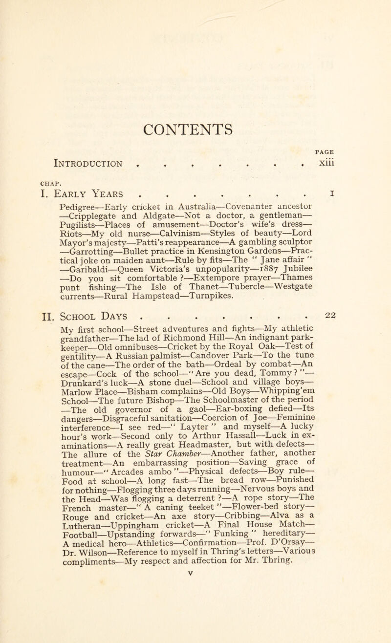 CONTENTS PAGE Introduction ....... xiii CHAP. I. Early Years ....... i Pedigree—Early cricket in Australia—Covenanter ancestor —Cripplegate and Aldgate—Not a doctor, a gentleman— Pugilists—Places of amusement—Doctor’s wife’s dress— Riots—My old nurse—Calvinism—Styles of beauty—Lord Mayor’s majesty—Patti’s reappearance—A gambling sculptor —Garrotting—Bullet practice in Kensington Gardens—Prac¬ tical joke on maiden aunt—Rule by fits—The “ Jane affair ” —Garibaldi—Queen Victoria’s unpopularity—1887 Jubilee —Do you sit comfortable ?—Extempore prayer—Thames punt fishing—The Isle of Thanet—Tubercle—Westgate currents—Rural Hampstead—Turnpikes. II. School Days.22 My first school—Street adventures and fights—My athletic grandfather—The lad of Richmond Hill—An indignant park- keeper—Old omnibuses—Cricket by the Royal Oak—Test of gentility—A Russian palmist—Candover Park—To the tune of the cane—The order of the bath—Ordeal by combat—An escape—Cock of the school—“Are you dead, Tommy?”— Drunkard’s luck—A stone duel—School and village boys— Marlow Place—Bisham complains—Old Boys—Whipping’em School—The future Bishop—The Schoolmaster of the period —The old governor of a gaol—Ear-boxing defied—Its dangers—Disgraceful sanitation—Coercion of Joe—Feminine interference—I see red—“ Lay ter ” and myself—A lucky hour’s work—Second only to Arthur Hassall—Luck in ex¬ aminations—A really great Headmaster, but with defects— The allure of the Star Chamber—Another father, another treatment—An embarrassing position—Saving grace of humour—•* Arcades ambo ”—Physical defects—Boy rule— Food at school—A long fast—The bread row—Punished for nothing—Flogging three days running—Nervous boys and the Head—Was flogging a deterrent ?—A rope story—The French master—“ A caning teeket ”—Flower-bed story— Rouge and cricket—An axe story—Cribbing—Alva as a Lutheran—Uppingham cricket—A Final House Match— Football—Upstanding forwards—“ Funking ” hereditary— A medical hero—Athletics—Confirmation—Prof. D’Orsay— Dr. Wilson—Reference to myself in Thring's letters—Various compliments—My respect and affection for Mr. Thring.
