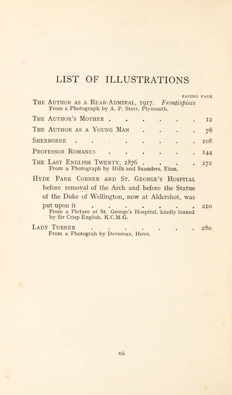 LIST OF ILLUSTRATIONS FACING PAGE The Author as a Rear-Admiral, 1917. Frontispiece From a Photograph by A. P. Steer, Plymouth. The Author’s Mother . 0 • 12 The Author as a Young Man • • • 00 Sherborne ..... 0 • • H O 00 Professor Romanes • • . 144 The Last English Twenty, 1876 . From a Photograph by Hills and Saunders, Eton. . 172 Hyde Park Corner and St. George’s Hospital before removal of the Arch and before the Statue of the Duke of Wellington, now at Aldershot, was put upon it.210 From a Picture at St. George’s Hospital, kindly loaned by Sir Crisp English, K.C.M.G. Lady Turner.280 From a Photograh by Devereux, Hove.
