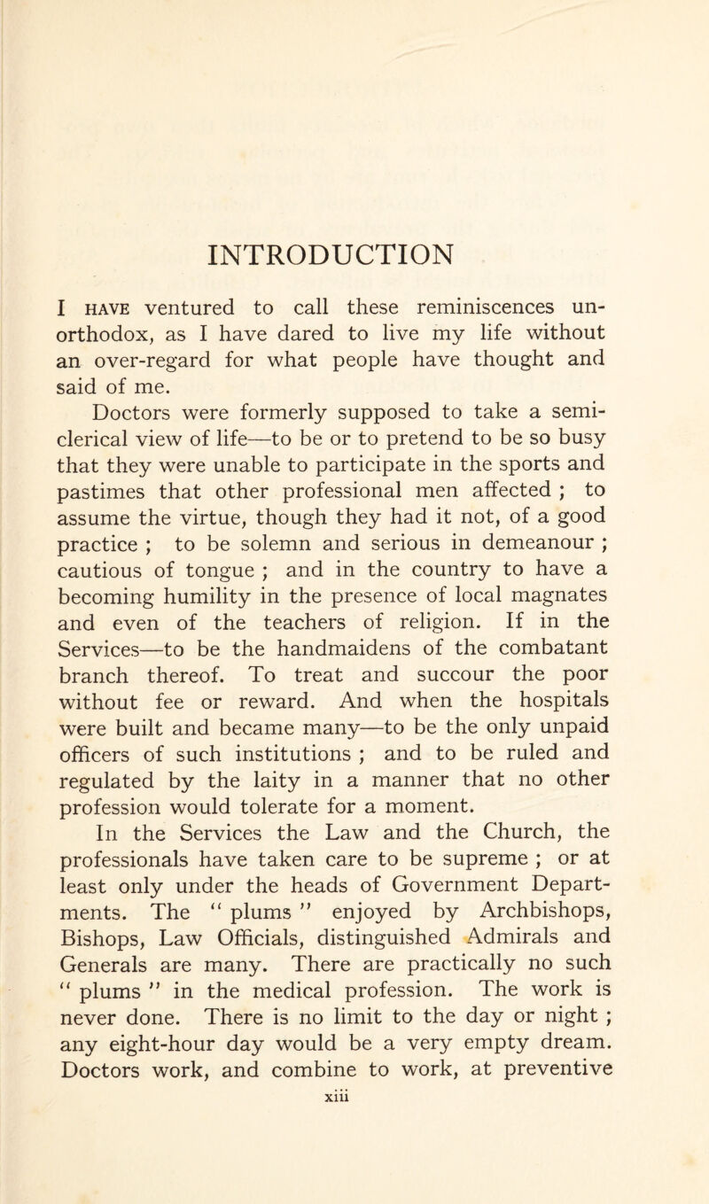 INTRODUCTION I have ventured to call these reminiscences un¬ orthodox, as I have dared to live my life without an over-regard for what people have thought and said of me. Doctors were formerly supposed to take a semi¬ clerical view of life—to be or to pretend to be so busy that they were unable to participate in the sports and pastimes that other professional men affected ; to assume the virtue, though they had it not, of a good practice ; to be solemn and serious in demeanour ; cautious of tongue ; and in the country to have a becoming humility in the presence of local magnates and even of the teachers of religion. If in the Services—to be the handmaidens of the combatant branch thereof. To treat and succour the poor without fee or reward. And when the hospitals were built and became many—to be the only unpaid officers of such institutions ; and to be ruled and regulated by the laity in a manner that no other profession would tolerate for a moment. In the Services the Law and the Church, the professionals have taken care to be supreme ; or at least only under the heads of Government Depart¬ ments. The “ plums ” enjoyed by Archbishops, Bishops, Law Officials, distinguished Admirals and Generals are many. There are practically no such “ plums n in the medical profession. The work is never done. There is no limit to the day or night ; any eight-hour day would be a very empty dream. Doctors work, and combine to work, at preventive Xlll