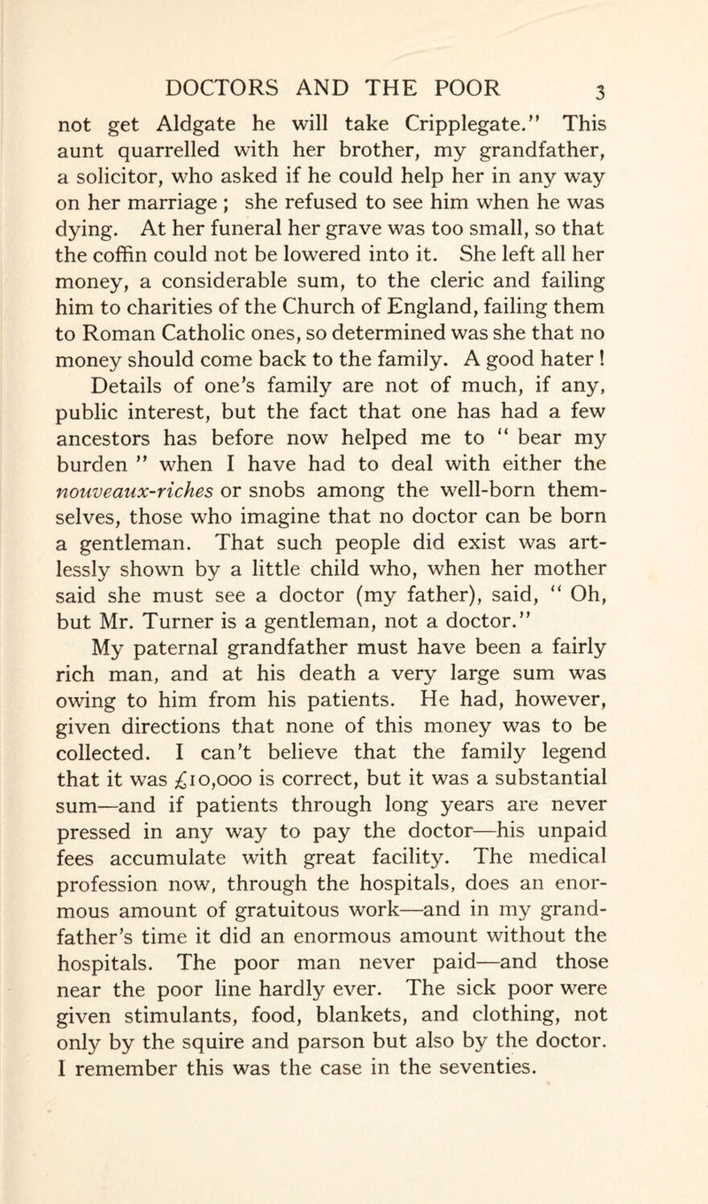 DOCTORS AND THE POOR not get Aldgate he will take Cripplegate.” This aunt quarrelled with her brother, my grandfather, a solicitor, who asked if he could help her in any way on her marriage ; she refused to see him when he was dying. At her funeral her grave was too small, so that the coffin could not be lowered into it. She left all her money, a considerable sum, to the cleric and failing him to charities of the Church of England, failing them to Roman Catholic ones, so determined was she that no money should come back to the family. A good hater ! Details of one’s family are not of much, if any, public interest, but the fact that one has had a few ancestors has before now helped me to “ bear my burden ” when I have had to deal with either the nouveanx-riches or snobs among the well-born them¬ selves, those who imagine that no doctor can be born a gentleman. That such people did exist was art¬ lessly shown by a little child who, when her mother said she must see a doctor (my father), said, “ Oh, but Mr. Turner is a gentleman, not a doctor.” My paternal grandfather must have been a fairly rich man, and at his death a very large sum was owing to him from his patients. He had, however, given directions that none of this money was to be collected. I can’t believe that the family legend that it was £10,000 is correct, but it was a substantial sum—and if patients through long years are never pressed in any way to pay the doctor—his unpaid fees accumulate with great facility. The medical profession now, through the hospitals, does an enor¬ mous amount of gratuitous work—and in my grand¬ father’s time it did an enormous amount without the hospitals. The poor man never paid—and those near the poor line hardly ever. The sick poor were given stimulants, food, blankets, and clothing, not only by the squire and parson but also by the doctor. I remember this was the case in the seventies.