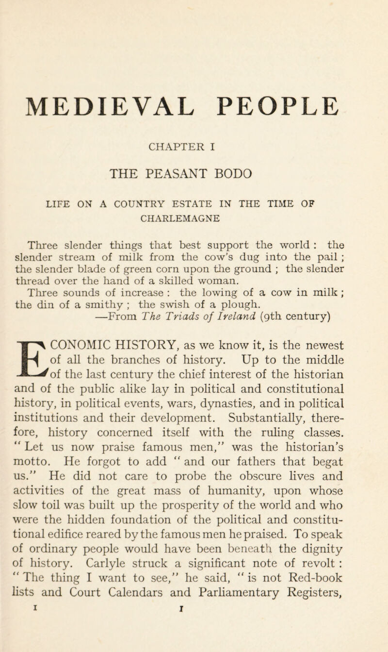 CHAPTER I THE PEASANT BODO LIFE ON A COUNTRY ESTATE IN THE TIME OF CHARLEMAGNE Three slender things that best support the world : the slender stream of milk from the cow’s dug into the pail ; the slender blade of green corn upon the ground ; the slender thread over the hand of a skilled woman. Three sounds of increase : the lowing of a cow in milk ; the din of a smithy ; the swish of a plough. —From The Triads of Ireland (9th century) ECONOMIC HISTORY, as we know it, is the newest of all the branches of history. Up to the middle of the last century the chief interest of the historian and of the public alike lay in political and constitutional history, in political events, wars, dynasties, and in political institutions and their development. Substantially, there¬ fore, history concerned itself with the ruling classes. “ Let us now praise famous men,” was the historian’s motto. He forgot to add “ and our fathers that begat us.” He did not care to probe the obscure lives and activities of the great mass of humanity, upon whose slow toil was built up the prosperity of the world and who were the hidden foundation of the political and constitu¬ tional edifice reared by the famous men he praised. To speak of ordinary people would have been beneath the dignity of history. Carlyle struck a significant note of revolt : “ The thing I want to see,” he said, “ is not Red-book lists and Court Calendars and Parliamentary Registers,