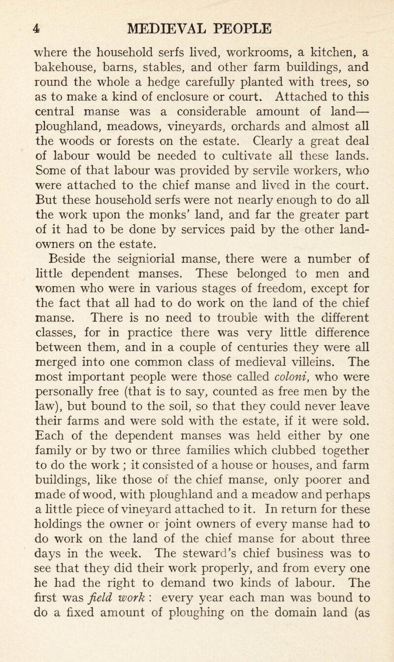 where the household serfs lived, workrooms, a kitchen, a bakehouse, barns, stables, and other farm buildings, and round the whole a hedge carefully planted with trees, so as to make a kind of enclosure or court. Attached to this central manse was a considerable amount of land— ploughland, meadows, vineyards, orchards and almost all the woods or forests on the estate. Clearly a great deal of labour would be needed to cultivate all these lands. Some of that labour was provided by servile workers, who were attached to the chief manse and lived in the court. But these household serfs were not nearly enough to do all the work upon the monks’ land, and far the greater part of it had to be done by services paid by the other land- owners on the estate. Beside the seigniorial manse, there were a number of little dependent manses. These belonged to men and women who were in various stages of freedom, except for the fact that all had to do work on the land of the chief manse. There is no need to trouble with the different classes, for in practice there was very little difference between them, and in a couple of centuries they were all merged into one common class of medieval villeins. The most important people were those called coloni, who were personally free (that is to say, counted as free men by the law), but bound to the soil, so that they could never leave their farms and were sold with the estate, if it were sold. Each of the dependent manses was held either by one family or by two or three families which clubbed together to do the work ; it consisted of a house or houses, and farm buildings, like those of the chief manse, only poorer and made of wood, with ploughland and a meadow and perhaps a little piece of vineyard attached to it. In return for these holdings the owner or joint owners of every manse had to do work on the land of the chief manse for about three days in the week. The steward’s chief business was to see that they did their work properly, and from every one he had the right to demand two kinds of labour. The first was field work : every year each man was bound to do a fixed amount of ploughing on the domain land (as