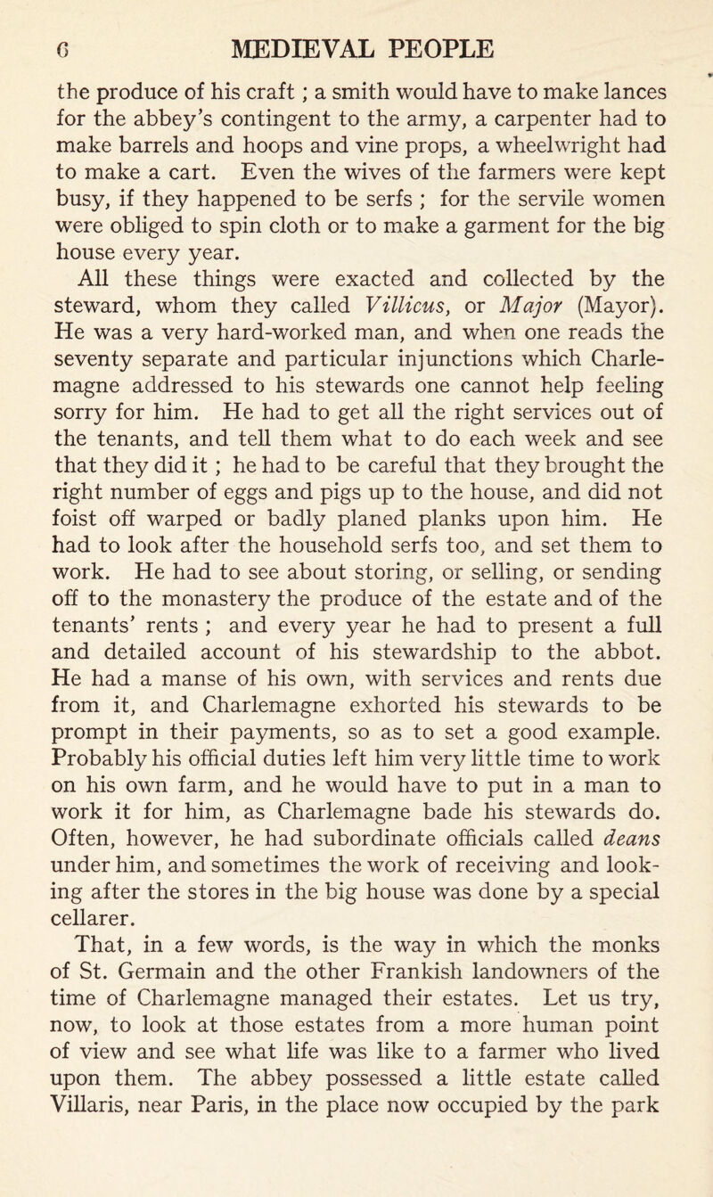 the produce of his craft; a smith would have to make lances for the abbey’s contingent to the army, a carpenter had to make barrels and hoops and vine props, a wheelwright had to make a cart. Even the wives of the farmers were kept busy, if they happened to be serfs ; for the servile women were obliged to spin cloth or to make a garment for the big house every year. All these things were exacted and collected by the steward, whom they called Villicus, or Major (Mayor). He was a very hard-worked man, and when one reads the seventy separate and particular injunctions which Charle¬ magne addressed to his stewards one cannot help feeling sorry for him. He had to get all the right services out of the tenants, and tell them what to do each week and see that they did it ; he had to be careful that they brought the right number of eggs and pigs up to the house, and did not foist off warped or badly planed planks upon him. He had to look after the household serfs too, and set them to work. He had to see about storing, or selling, or sending off to the monastery the produce of the estate and of the tenants’ rents ; and every year he had to present a full and detailed account of his stewardship to the abbot. He had a manse of his own, with services and rents due from it, and Charlemagne exhorted his stewards to be prompt in their payments, so as to set a good example. Probably his official duties left him very little time to work on his own farm, and he would have to put in a man to work it for him, as Charlemagne bade his stewards do. Often, however, he had subordinate officials called deans under him, and sometimes the work of receiving and look¬ ing after the stores in the big house was done by a special cellarer. That, in a few words, is the way in which the monks of St. Germain and the other Frankish landowners of the time of Charlemagne managed their estates. Let us try, now, to look at those estates from a more human point of view and see what life was like to a farmer who lived upon them. The abbey possessed a little estate called Villaris, near Paris, in the place now occupied by the park