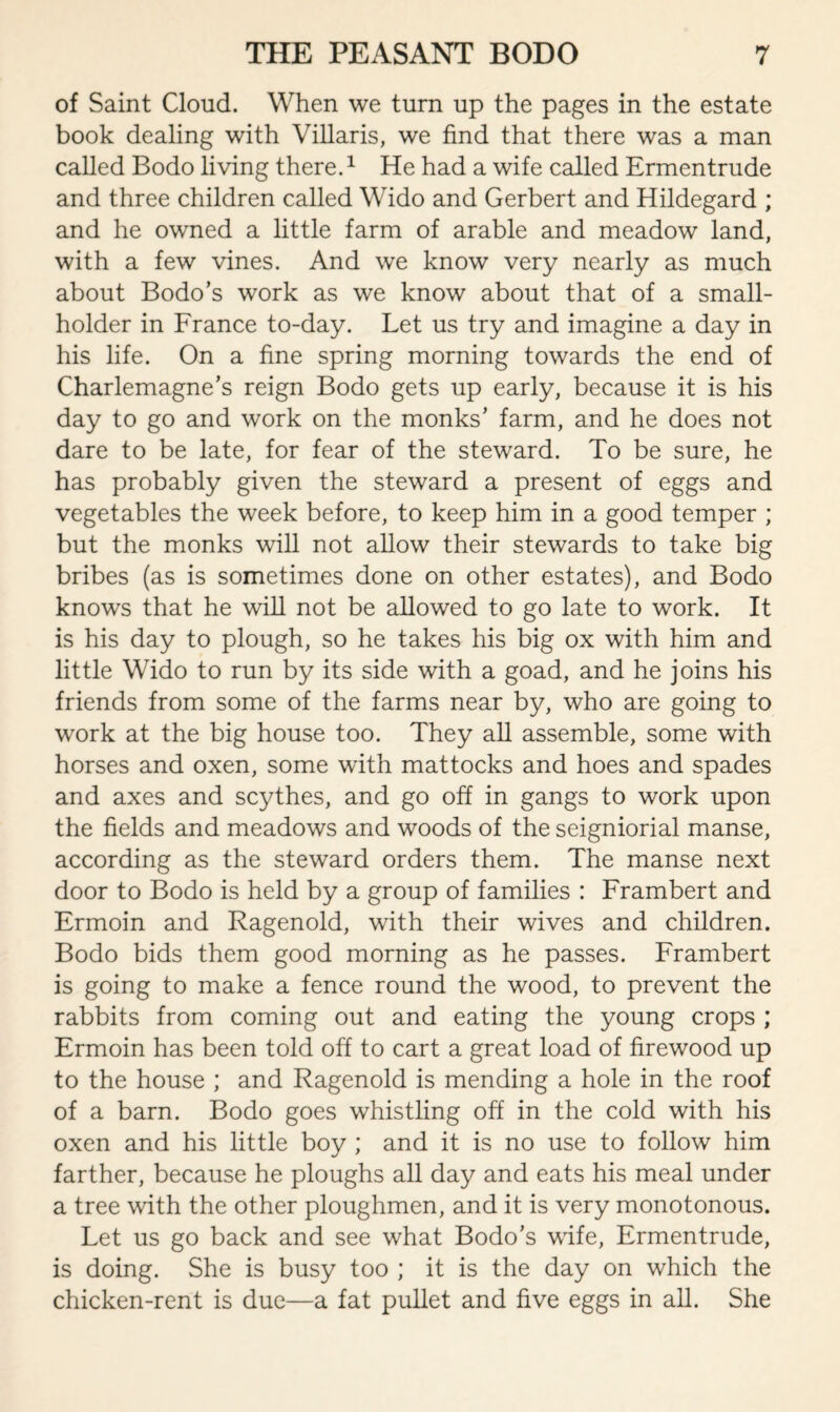 of Saint Cloud. When we turn up the pages in the estate book dealing with Villaris, we find that there was a man called Bodo living there.1 He had a wife called Ermentrude and three children called Wido and Gerbert and Hildegard ; and he owned a little farm of arable and meadow land, with a few vines. And we know very nearly as much about Bodo’s work as we know about that of a small¬ holder in France to-day. Let us try and imagine a day in his life. On a fine spring morning towards the end of Charlemagne’s reign Bodo gets up early, because it is his day to go and work on the monks’ farm, and he does not dare to be late, for fear of the steward. To be sure, he has probably given the steward a present of eggs and vegetables the week before, to keep him in a good temper ; but the monks will not allow their stewards to take big bribes (as is sometimes done on other estates), and Bodo knows that he will not be allowed to go late to work. It is his day to plough, so he takes his big ox with him and little Wido to run by its side with a goad, and he joins his friends from some of the farms near by, who are going to work at the big house too. They all assemble, some with horses and oxen, some with mattocks and hoes and spades and axes and scythes, and go off in gangs to work upon the fields and meadows and woods of the seigniorial manse, according as the steward orders them. The manse next door to Bodo is held by a group of families : Frambert and Ermoin and Ragenold, with their wives and children. Bodo bids them good morning as he passes. Frambert is going to make a fence round the wood, to prevent the rabbits from coming out and eating the young crops ; Ermoin has been told off to cart a great load of firewood up to the house ; and Ragenold is mending a hole in the roof of a barn. Bodo goes whistling off in the cold with his oxen and his little boy ; and it is no use to follow him farther, because he ploughs all day and eats his meal under a tree with the other ploughmen, and it is very monotonous. Let us go back and see what Bodo’s wife, Ermentrude, is doing. She is busy too ; it is the day on which the chicken-rent is due—a fat pullet and five eggs in all. She