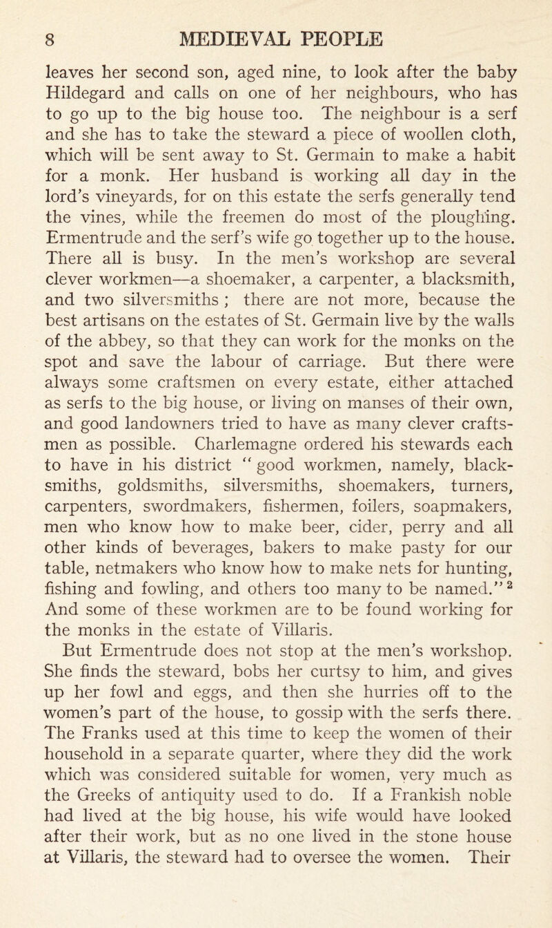 leaves her second son, aged nine, to look after the baby Hildegard and calls on one of her neighbours, who has to go up to the big house too. The neighbour is a serf and she has to take the steward a piece of woollen cloth, which will be sent away to St. Germain to make a habit for a monk. Her husband is working all day in the lord’s vineyards, for on this estate the serfs generally tend the vines, while the freemen do most of the ploughing. Ermentrude and the serf’s wife go together up to the house. There all is busy. In the men’s workshop are several clever workmen—a shoemaker, a carpenter, a blacksmith, and two silversmiths ; there are not more, because the best artisans on the estates of St. Germain live by the wails of the abbey, so that they can work for the monks on the spot and save the labour of carriage. But there were always some craftsmen on every estate, either attached as serfs to the big house, or living on manses of their own, and good landowners tried to have as many clever crafts¬ men as possible. Charlemagne ordered his stewards each to have in his district “ good workmen, namely, black¬ smiths, goldsmiths, silversmiths, shoemakers, turners, carpenters, swordmakers, fishermen, toilers, soapmakers, men who know how to make beer, cider, perry and all other kinds of beverages, bakers to make pasty for our table, netmakers who know how to make nets for hunting, fishing and fowling, and others too many to be named.”2 And some of these workmen are to be found working for the monks in the estate of Villaris. But Ermentrude does not stop at the men’s workshop. She finds the steward, bobs her curtsy to him, and gives up her fowl and eggs, and then she hurries off to the women’s part of the house, to gossip with the serfs there. The Franks used at this time to keep the women of their household in a separate quarter, where they did the work which was considered suitable for women, very much as the Greeks of antiquity used to do. If a Frankish noble had lived at the big house, his wife would have looked after their work, but as no one lived in the stone house at Villaris, the steward had to oversee the women. Their