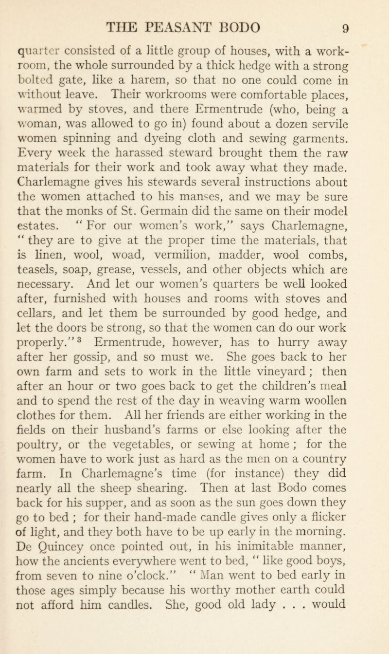 quarter consisted of a little group of houses, with a work¬ room, the whole surrounded by a thick hedge with a strong bolted gate, like a harem, so that no one could come in without leave. Their workrooms were comfortable places, warmed by stoves, and there Ermentrude (who, being a woman, was allowed to go in) found about a dozen servile women spinning and dyeing cloth and sewing garments. Every week the harassed steward brought them the raw materials for their work and took away what they made. Charlemagne gives his stewards several instructions about the women attached to his manges, and we may be sure that the monks of St. Germain did the same on their model estates. “ For our women’s work,” says Charlemagne, “ they are to give at the proper time the materials, that is linen, wool, woad, vermilion, madder, wool combs, teasels, soap, grease, vessels, and other objects which are necessary. And let our women’s quarters be well looked after, furnished with houses and rooms with stoves and cellars, and let them be surrounded by good hedge, and let the doors be strong, so that the women can do our work properly.”3 Ermentrude, however, has to hurry away after her gossip, and so must we. She goes back to her own farm and sets to work in the little vineyard ; then after an hour or two goes back to get the children’s meal and to spend the rest of the day in weaving warm woollen clothes for them. All her friends are either working in the fields on their husband’s farms or else looking after the poultry, or the vegetables, or sewing at home ; for the women have to work just as hard as the men on a country farm. In Charlemagne’s time (for instance) they did nearly all the sheep shearing. Then at last Bodo comes back for his supper, and as soon as the sun goes down they go to bed ; for their hand-made candle gives only a flicker of light, and they both have to be up early in the morning. De Quincey once pointed out, in his inimitable manner, how the ancients everywhere went to bed,  like good boys, from seven to nine o’clock.” “ Man went to bed early in those ages simply because his worthy mother earth could not afford him candles. She, good old lady . . . would