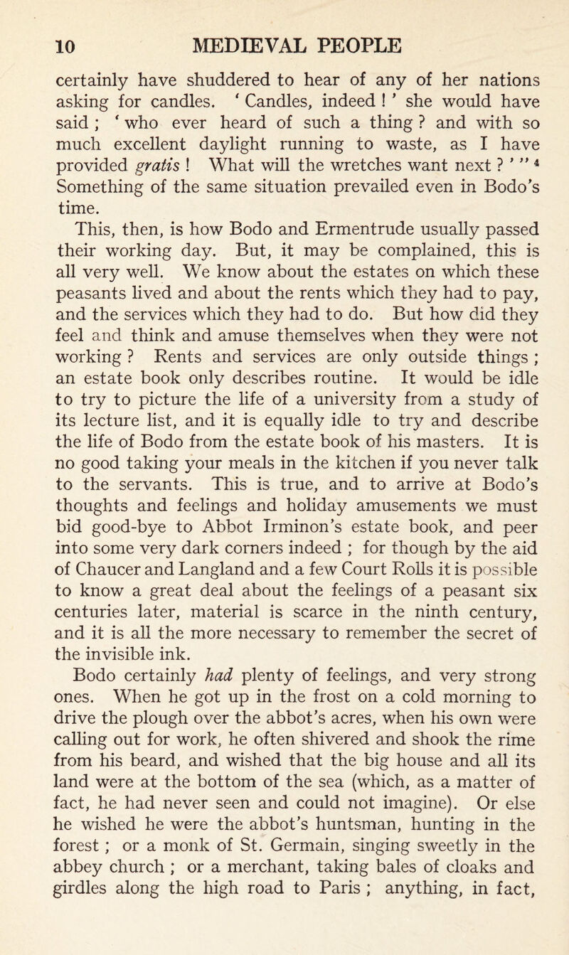 certainly have shuddered to hear of any of her nations asking for candles. ' Candles, indeed ! * she would have said ; ‘ who ever heard of such a thing ? and with so much excellent daylight running to waste, as I have provided gratis ! What will the wretches want next ? ’ ” 4 Something of the same situation prevailed even in Bodo’s time. This, then, is how Bodo and Ermentrude usually passed their working day. But, it may be complained, this is all very well. We know about the estates on which these peasants lived and about the rents which they had to pay, and the services which they had to do. But how did they feel and think and amuse themselves when they were not working ? Rents and services are only outside things ; an estate book only describes routine. It would be idle to try to picture the life of a university from a study of its lecture list, and it is equally idle to try and describe the life of Bodo from the estate book of his masters. It is no good taking your meals in the kitchen if you never talk to the servants. This is true, and to arrive at Bodo’s thoughts and feelings and holiday amusements we must bid good-bye to Abbot Irminon’s estate book, and peer into some very dark corners indeed ; for though by the aid of Chaucer and Langland and a few Court Rolls it is possible to know a great deal about the feelings of a peasant six centuries later, material is scarce in the ninth century, and it is all the more necessary to remember the secret of the invisible ink. Bodo certainly had plenty of feelings, and very strong ones. When he got up in the frost on a cold morning to drive the plough over the abbot’s acres, when his own were calling out for work, he often shivered and shook the rime from his beard, and wished that the big house and all its land were at the bottom of the sea (which, as a matter of fact, he had never seen and could not imagine). Or else he wished he were the abbot’s huntsman, hunting in the forest; or a monk of St. Germain, singing sweetly in the abbey church ; or a merchant, taking bales of cloaks and girdles along the high road to Paris ; anything, in fact.