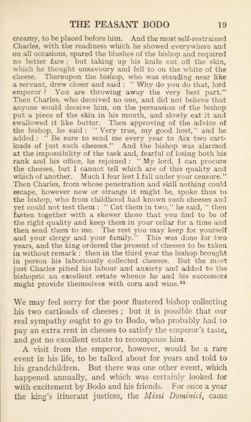 creamy, to be placed before him. And the most self-restrained Charles, with the readiness which he showed everywhere and on all occasions, spared the blushes of the bishop and required no better fare ; but taking up his knife cut off the skin, which he thought unsavoury and fell to on the white of the cheese. Thereupon the bishop, who was standing near like a servant, drew closer and said : “ Why do you do that, lord emperor ? You are throwing away the very best part. Then Charles, who deceived no one, and did not believe that anyone would deceive him, on the persuasion of the bishop put a piece of the skin in his mouth, and slowly eat it and swallowed it like butter. Then approving of the advice of the bishop, he said :  Very true, my good host, and he added : Be sure to send me every year to Aix two cart¬ loads of just such cheeses. And the bishop was alarmed at the impossibility of the task and, fearful of losing both his rank and his office, he rejoined :  My lord, I can procure the cheeses, but I cannot tell which are of this quality and which of another. Much I fear lest I fall under your censure. Then Charles, from whose penetration and skill nothing could escape, however new or strange it might be, spoke thus to the bishop, who from childhood had known such cheeses and yet could not test them :  Cut them in two, he said,  then fasten together with a skewer those that you find to be of the right quality and keep them in your cellar for a time and then send them to me. The rest you may keep for yourself and your clergy and your family. This was done for two years, and the king ordered the present of cheeses to be taken in without remark : then in the third year the bishop brought in person his laboriously collected cheeses. But the most just Charles pitied his labour and anxiety and added to the bishopric an excellent estate whence he and his successors might provide themselves with corn and wine.32 We may feel sorry for the poor flustered bishop collecting his two cartloads of cheeses ; but it is possible that our real sympathy ought to go to Bodo, who probably had to pay an extra rent in cheeses to satisfy the emperor’s taste, and got no excellent estate to recompense him. A visit from the emperor, however, would be a rare event in his life, to be talked about for years and told to his grandchildren. But there was one other event, which happened annually, and which was certainly looked for with excitement by Bodo and his friends. For once a year the king’s itinerant justices, the Missi Dominici, came