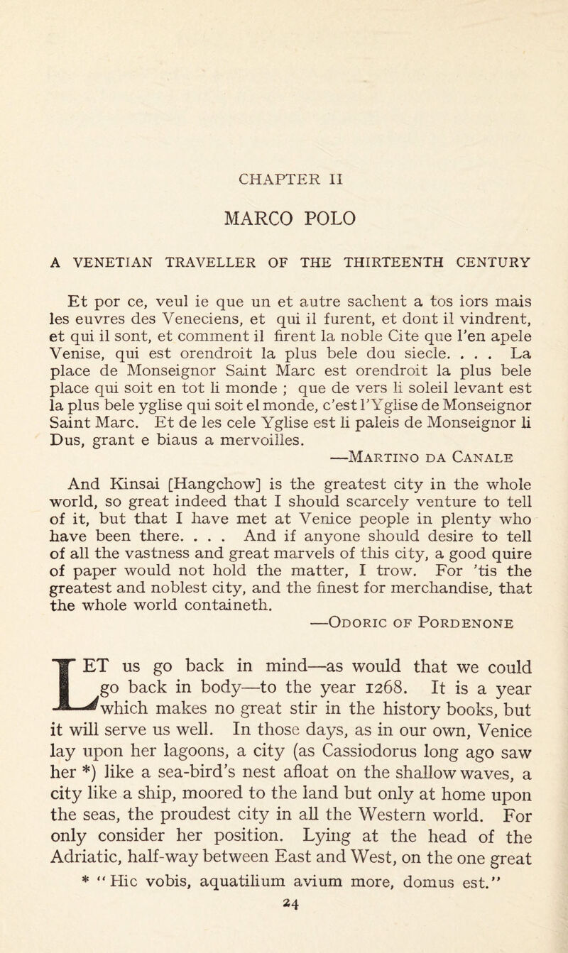 CHAPTER II MARCO POLO A VENETIAN TRAVELLER OF THE THIRTEENTH CENTURY Et por ce, veul ie que un et autre sachent a tos iors mais les euvres des Veneciens, et qui il furent, et dont il vindrent, et qui il sont, et comment il firent la noble Cite que Ten apele Venise, qui est orendroit la plus bele dou siecle. ... La place de Monseignor Saint Marc est orendroit la plus bele place qui soit en tot li monde ; que de vers li soleil levant est la plus bele yglise qui soit el monde, c’est PYglise de Monseignor Saint Marc. Et de les cele Yglise est li paleis de Monseignor li Dus, grant e biaus a mervoilles. —Martino da Canale And Kinsai [Hangchow] is the greatest city in the whole world, so great indeed that I should scarcely venture to tell of it, but that I have met at Venice people in plenty who have been there. . . . And if anyone should desire to tell of all the vastness and great marvels of this city, a good quire of paper would not hold the matter, I trow. For ’tis the greatest and noblest city, and the finest for merchandise, that the whole world containeth. —Odoric of Pordenone LET us go back in mind—as would that we could go back in body—to the year 1268. It is a year which makes no great stir in the history books, but it will serve us well. In those days, as in our own, Venice lay upon her lagoons, a city (as Cassiodorus long ago saw her *) like a sea-bird's nest afloat on the shallow waves, a city like a ship, moored to the land but only at home upon the seas, the proudest city in all the Western world. For only consider her position. Lying at the head of the Adriatic, half-way between East and West, on the one great * “Hie vobis, aquatilium avium more, domus est.”