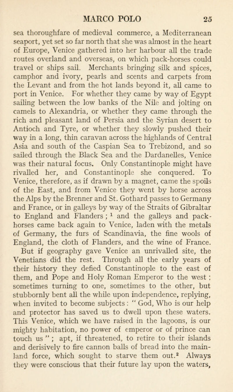 sea thoroughfare of medieval commerce, a Mediterranean seaport, yet set so far north that she was almost in the heart of Europe, Venice gathered into her harbour all the trade routes overland and overseas, on which pack-horses could travel or ships sail. Merchants bringing silk and spices, camphor and ivory, pearls and scents and carpets from the Levant and from the hot lands beyond it, all came to port in Venice. For whether they came by way of Egypt sailing between the low banks of the Nile and jolting on camels to Alexandria, or whether they came through the rich and pleasant land of Persia and the Syrian desert to Antioch and Tyre, or whether they slowly pushed their way in a long, thin caravan across the highlands of Central Asia and south of the Caspian Sea to Trebizond, and so sailed through the Black Sea and the Dardanelles, Venice was their natural focus. Only Constantinople might have rivalled her, and Constantinople she conquered. To Venice, therefore, as if drawn by a magnet, came the spoils of the East, and from Venice they went by horse across the Alps by the Brenner and St. Gothard passes to Germany and France, or in galleys by way of the Straits of Gibraltar to England and Flanders ; 1 and the galleys and pack- horses came back again to Venice, laden with the metals of Germany, the furs of Scandinavia, the fine wools of England, the cloth of Flanders, and the wine of France. But if geography gave Venice an unrivalled site, the Venetians did the rest. Through all the early years of their history they defied Constantinople to the east of them, and Pope and Holy Roman Emperor to the west ; sometimes turning to one, sometimes to the other, but stubbornly bent all the while upon independence, replying, when invited to become subjects : “ God, Who is our help and protector has saved us to dwell upon these waters. This Venice, which we have raised in the lagoons, is our mighty habitation, no power of emperor or of prince can touch us ” ; apt, if threatened, to retire to their islands and derisively to fire cannon balls of bread into the main¬ land force, which sought to starve them out.2 Always they were conscious that their future lay upon the waters.