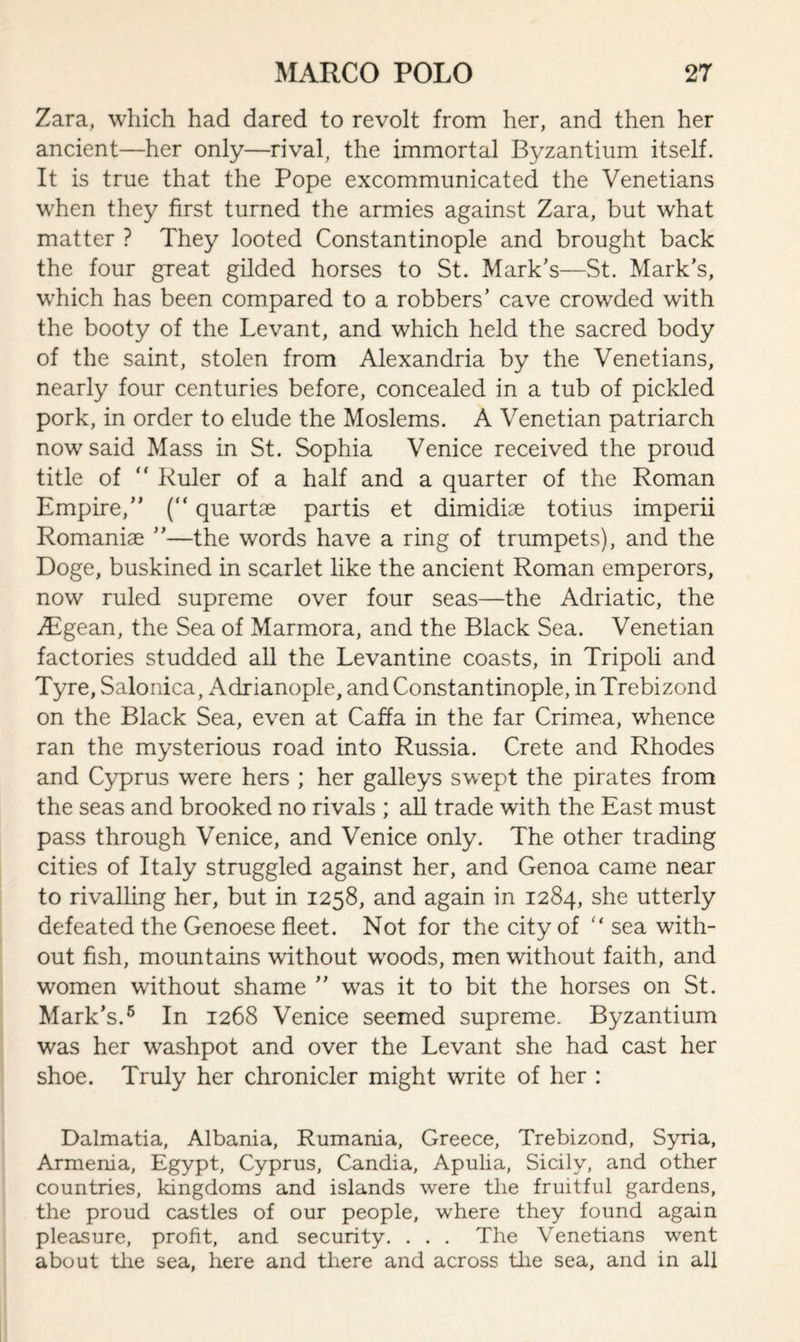 Zara, which had dared to revolt from her, and then her ancient—her only—rival, the immortal Byzantium itself. It is true that the Pope excommunicated the Venetians when they first turned the armies against Zara, but what matter ? They looted Constantinople and brought back the four great gilded horses to St. Mark’s—St. Mark’s, which has been compared to a robbers’ cave crowded with the booty of the Levant, and which held the sacred body of the saint, stolen from Alexandria by the Venetians, nearly four centuries before, concealed in a tub of pickled pork, in order to elude the Moslems. A Venetian patriarch now said Mass in St. Sophia Venice received the proud title of “ Ruler of a half and a quarter of the Roman Empire,” (“ quartae partis et dimidiae totius imperii Romaniae ”—the words have a ring of trumpets), and the Doge, buskined in scarlet like the ancient Roman emperors, now ruled supreme over four seas—the Adriatic, the jEgean, the Sea of Marmora, and the Black Sea. Venetian factories studded all the Levantine coasts, in Tripoli and Tyre, Salonica, Adrianople, and Constantinople, in Trebizond on the Black Sea, even at Caffa in the far Crimea, whence ran the mysterious road into Russia. Crete and Rhodes and Cyprus were hers ; her galleys swept the pirates from the seas and brooked no rivals ; all trade with the East must pass through Venice, and Venice only. The other trading cities of Italy struggled against her, and Genoa came near to rivalling her, but in 1258, and again in 1284, she utterly defeated the Genoese fleet. Not for the city of ” sea with¬ out fish, mountains without woods, men without faith, and women without shame ” was it to bit the horses on St. Mark’s.5 In 1268 Venice seemed supreme. Byzantium was her washpot and over the Levant she had cast her shoe. Truly her chronicler might write of her : Dalmatia, Albania, Rumania, Greece, Trebizond, Syria, Armenia, Egypt, Cyprus, Candia, Apulia, Sicily, and other countries, kingdoms and islands were the fruitful gardens, the proud castles of our people, where they found again pleasure, profit, and security. . . . The Venetians went about the sea, here and there and across the sea, and in all