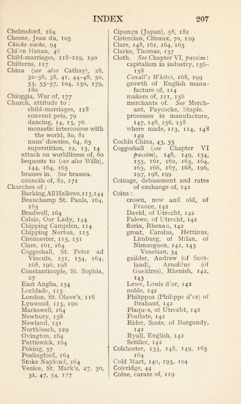 Chelmsford, 164 Chesne, Jean du, 105 Chiche vache, 94 Chi'en Hsiian, 46 Child-marriages, 118-119, 190 Chilterns, 117 China (see also Cathay), 28, 32-36, 38, 41, 44-48, 50, 53. 55-57. io4. 150. 179, 180 Chioggia, War of, 177 Church, attitude to : child-marriages, 118 convent pets, 79 dancing, 14, 15, 76 monastic intercourse with the world, 80, 81 nuns' dowries, 64, 65 superstition, 12, 13, 14 attack on worldliness of, 60 bequests to (see also Wills), 144, 164, 165 brasses in. See brasses, councils of, 82, 171 Churches of : Barking, All Hallows, 115,144 Beauchamp St. Pauls, 164, 165 Brad well, 164 Calais, Our Lady, 144 Chipping Campden, 114 Chipping Norton, 115 Cirencester, 115, 151 Clare, 161, 164 Coggeshall, St. Peter ad Vincula, 151, 154, 164, 168, 196, 198 Constantinople, St. Sophia, 27 East Anglia, 154 Lechlade, 115 London, St. Olave’s, 116 Lynwood, 115, 190 Markswell, 164 Newbury, 158 Newland, 151 Northleach, 129 Ovington, 164 Pattiswick, 164 Peking, 57 Poslingford, 164 Stoke Naylond, 164 Venice, St. Mark’s, 27, 30, 31, 47, 54, 177 Cipangu (Japan), 58, 181 Cistercian, Citeaux, 70, 129 Clare, 148, 161, 164, 165 Clarke, Thomas, 137 Cloth. See Chapter VI, passim : capitalism in industry, 156- 158 Coxall’s Whites, 168, 199 growth of English manu¬ facture of, 114 makers of, 111, 156 merchants of. See Merch¬ ant, Paycocke, Staple, processes in manufacture, 147, 148, 156, 158 where made, 113, 114, 148 149 Cochin China, 43, 55 Coggeshall (see Chapter VI passim), 148, 149, 154, 155, 161, 162, 163, 164, 165, 166, 167, 168, 196, 197, 198, 199 Coinage, debasement and rates of exchange of, 142 Coins : crown, new and old, of France, 142 David, of Utrecht, 142 Falewe, of Utrecht, 142 florin, Rhenau, 142 groat, Carolus, Hettinus, Limburg, of Milan, of Nimueguen, 142, 143 Venetian, 34 guilder, Andrew (of Scot¬ land), Arnoldus (of Gueldres), Rhenish, 142, 143 Lewe, Louis d’or, 142 noble, 142 Philippus (Philippe d’or) of Brabant, 142 Plaques, of Utrecht, 142 Postlate, 142 Rider, Scots, of Burgundy, 142 Ryall, English, 142 Setiller, 142 Colchester, 133, 148, 149, 163 164 Cold Mart, 140, 193, 194 Coleridge, 44 Colne, curate of, 119