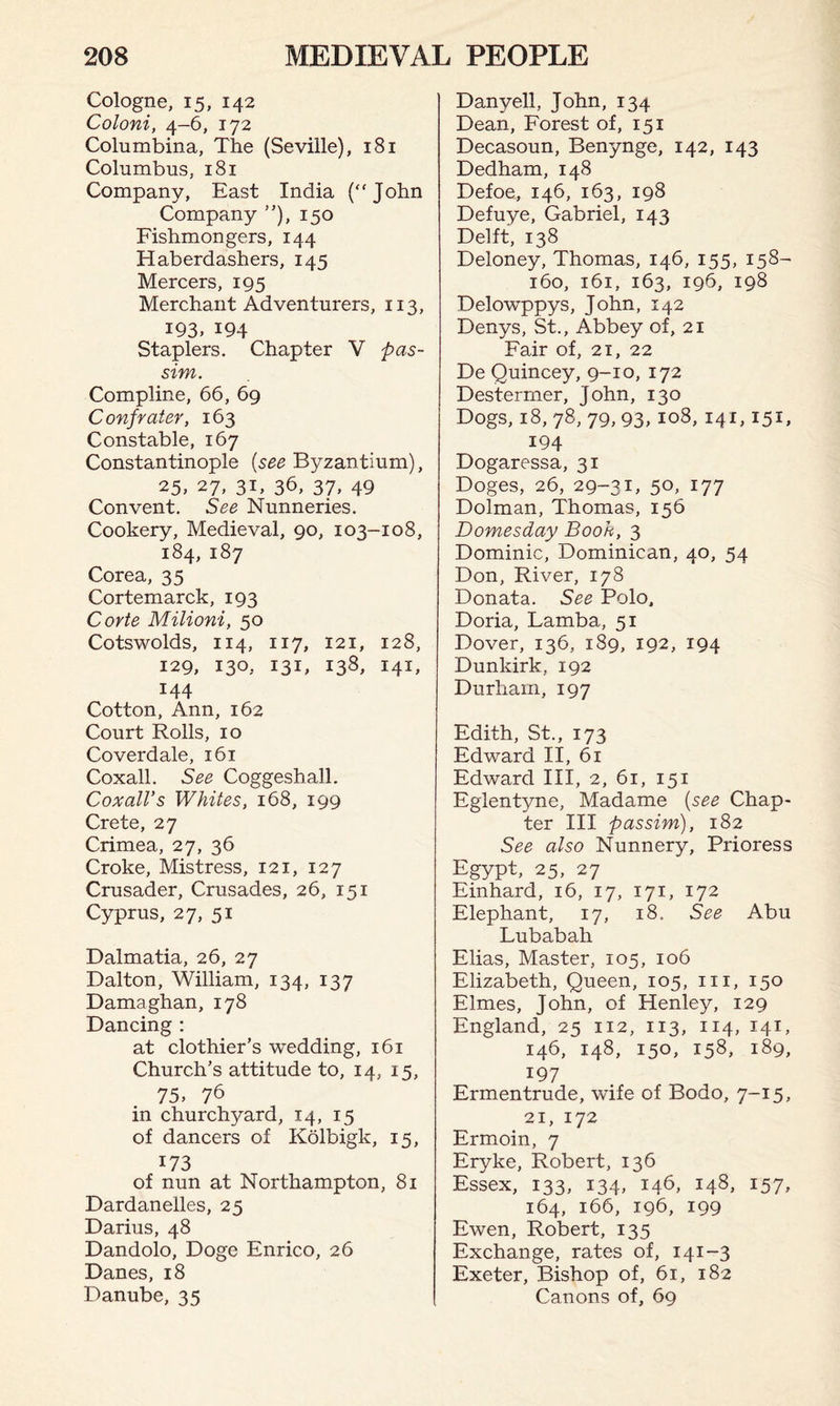 Cologne, 15, 142 Coloni, 4-6, 172 Columbina, The (Seville), 181 Columbus, 181 Company, East India (“John Company ”), 150 Fishmongers, 144 Haberdashers, 145 Mercers, 195 Merchant Adventurers, us, 193. 194 Staplers. Chapter V pas¬ sim. Compline, 66, 69 Confrater, 163 Constable, 167 Constantinople (see Byzantium), 25, 27, 31, 36, 37, 49 Convent. See Nunneries. Cookery, Medieval, 90, 103-108, 184, 187 Corea, 35 Cortemarck, 193 Corte Milioni, 50 Cotswolds, 114, 117, 121, 128, 129, 130, I3C 138, 141, 144 Cotton, Ann, 162 Court Rolls, 10 Coverdale, 161 Coxall. See Coggeshall. Coxall’s Whites, 168, 199 Crete, 27 Crimea, 27, 36 Croke, Mistress, 121, 127 Crusader, Crusades, 26, 151 Cyprus, 27, 51 Dalmatia, 26, 27 Dalton, William, 134, 137 Damaghan, 178 Dancing : at clothier’s wedding, 161 Church’s attitude to, 14, 15, 75, 76 in churchyard, 14, 15 of dancers of Kolbigk, 15, 173 of nun at Northampton, 81 Dardanelles, 25 Darius, 48 Dandolo, Doge Enrico, 26 Danes, 18 Danube, 35 Danyell, John, 134 Dean, Forest of, 151 Decasoun, Benynge, 142, 143 Dedham, 148 Defoe, 146, 163, 198 Defuye, Gabriel, 143 Delft, 138 Deloney, Thomas, 146, 155, 158- 160, 161, 163, 196, 198 Delowppys, John, 142 Denys, St., Abbey of, 21 Fair of, 21, 22 De Quincey, 9-10, 172 Destermer, John, 130 Dogs, 18, 78, 79, 93, 108, 141,151, 194 Dogaressa, 31 Doges, 26, 29-31, 5°, 177 Dolman, Thomas, 156 Domesday Booh, 3 Dominic, Dominican, 40, 54 Don, River, 178 Donata. See Polo, Doria, Lamba, 51 Dover, 136, 189, 192, 194 Dunkirk, 192 Durham, 197 Edith, St., 173 Edward II, 61 Edward III, 2, 61, 151 Eglentyne, Madame (see Chap¬ ter III passim), 182 See also Nunnery, Prioress Egypt, 25, 27 Einhard, 16, 17, 171, 172 Elephant, 17, 18. See Abu Lubabah Elias, Master, 105, 106 Elizabeth, Queen, 105, 111, 150 Elmes, John, of Henley, 129 England, 25 112, 113, 114, 141, 146, 148, 150, 158, 189, 197 Ermentrude, wife of Bodo, 7-15, 21, 172 Ermoin, 7 Eryke, Robert, 136 Essex, 133, 134, 146, 148, 157, 164, 166, 196, 199 Ewen, Robert, 135 Exchange, rates of, 141-3 Exeter, Bishop of, 61, 182 Canons of, 69