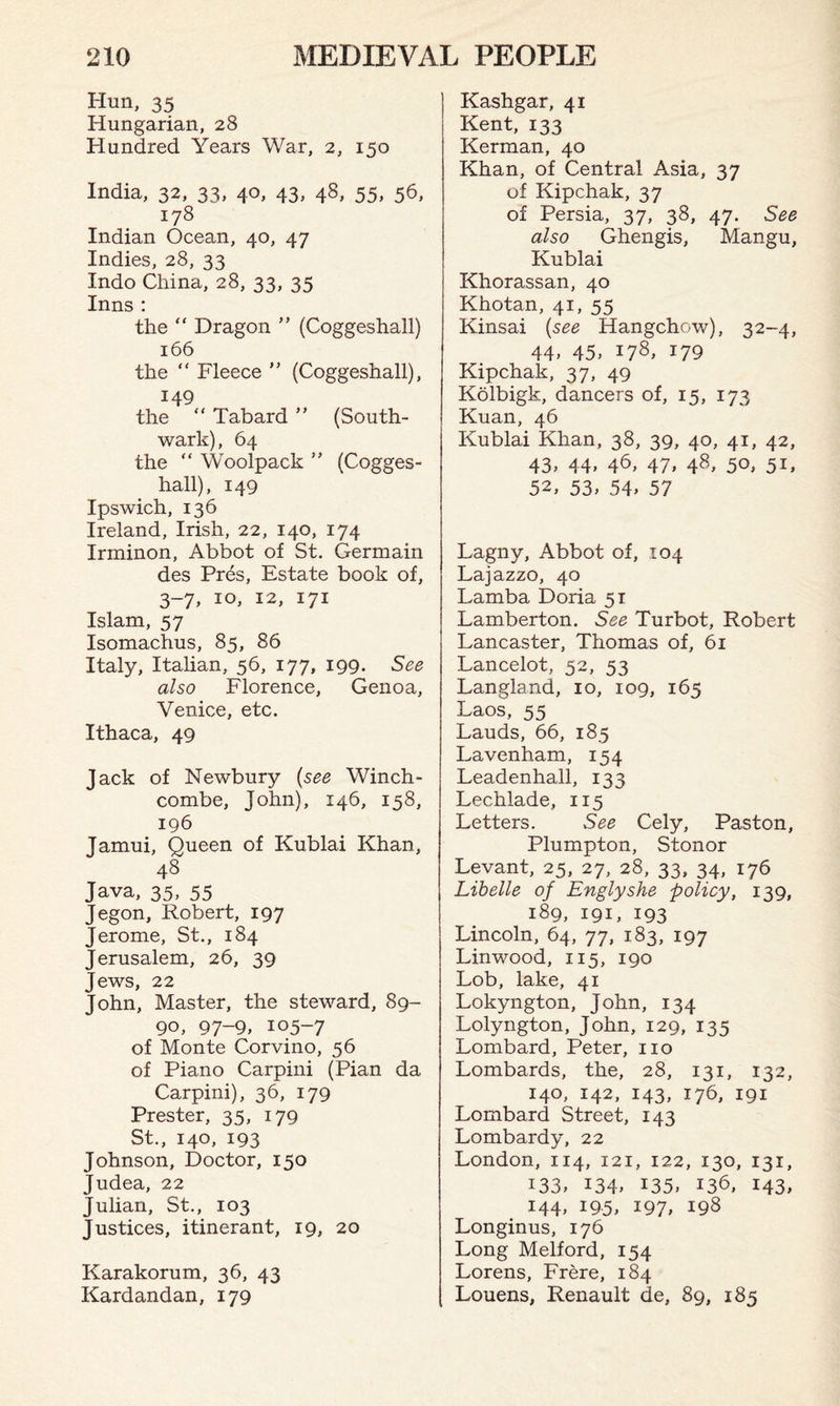 Him, 35 Hungarian, 28 Hundred Years War, 2, 150 India, 32, 33, 40, 43, 48, 55, 56, 178 Indian Ocean, 40, 47 Indies, 28, 33 Indo China, 28, 33, 35 Inns : the “ Dragon ” (Coggeshall) 166 the “ Fleece ” (Coggeshall), 149 the “ Tabard ” (South¬ wark), 64 the “ Woolpack ” (Cogges¬ hall), 149 Ipswich, 136 Ireland, Irish, 22, 140, 174 Irminon, Abbot of St. Germain des Pres, Estate book of, 3-7, 10, 12, 171 Islam, 57 Isomachus, 85, 86 Italy, Italian, 56, 177, 199. See also Florence, Genoa, Venice, etc. Ithaca, 49 Jack of Newbury (see Winch- combe, John), 146, 158, 196 Jamui, Queen of Kublai Khan, 48 Java, 35, 55 Jegon, Robert, 197 Jerome, St., 184 Jerusalem, 26, 39 Jews, 22 John, Master, the steward, 89- 90, 97-9, 105-7 of Monte Corvino, 56 of Piano Carpini (Pian da Carpini), 36, 179 Prester, 35, 179 St., 140, 193 Johnson, Doctor, 150 Judea, 22 Julian, St., 103 Justices, itinerant, 19, 20 Karakorum, 36, 43 Kardandan, 179 Kashgar, 41 Kent, 133 Kerman, 40 Khan, of Central Asia, 37 of Kipchak, 37 of Persia, 37, 38, 47. See also Ghengis, Mangu, Kublai Khorassan, 40 Khotan, 41, 55 Kinsai (see Hangchow), 32-4, 44, 45, 178, 179 Kipchak, 37, 49 Kolbigk, dancers of, 15, 173 Kuan, 46 Kublai Khan, 38, 39, 40, 41, 42, 43, 44, 46, 47, 48, 50, 51, 52, 53, 54, 57 Lagny, Abbot of, 104 Lajazzo, 40 Lamba Doria 51 Lamberton. See Turbot, Robert Lancaster, Thomas of, 61 Lancelot, 52, 53 Langland, 10, 109, 165 Laos, 55 Lauds, 66, 185 Lavenham, 154 Leadenhall, 133 Lechlade, 115 Letters. See Cely, Paston, Plumpton, Stonor Levant, 25, 27, 28, 33, 34, 176 Libelle of Englyshe policy, 139, 189, 191, 193 Lincoln, 64, 77, 183, 197 Linwood, 115, 190 Lob, lake, 41 Lokyngton, John, 134 Lolyngton, John, 129, 135 Lombard, Peter, no Lombards, the, 28, 131, 132, 140, 142, 143, 176, 191 Lombard Street, 143 Lombardy, 22 London, 114, 121, 122, 130, 131, 133, 134, 135. 136. 143, 144, 195, 197, 198 Longinus, 176 Long Melford, 154 Lorens, Frere, 184 Louens, Renault de, 89, 185