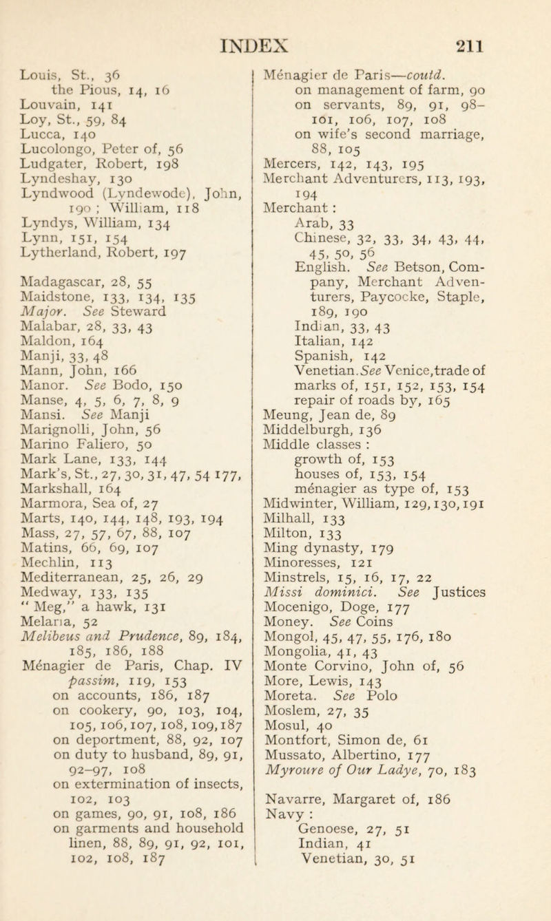 Louis, St., 36 the Pious, 14, 16 Louvain, 141 Loy, St., 59, 84 Lucca, 140 Lucolongo, Peter of, 56 Ludgater, Robert, 198 Lyndeshay, 130 Lyndwood (Lyndewode), John, 190; William, 118 Lyndys, William, 134 Lynn, 151, 154 Lytherland, Robert, 197 Madagascar, 28, 55 Maidstone, 133, 134, 135 Major. See Steward Malabar, 28, 33, 43 Maldon, 164 Manji, 33, 48 Mann, John, 166 Manor. See Bodo, 150 Manse, 4, 5, 6, 7, 8, 9 Mansi. See Manji Marignolli, John, 56 Marino Faliero, 50 Mark Lane, 133, 144 Mark’s, St., 27, 30, 31, 47, 54 177, Markshall, 164 Marmora, Sea of, 27 Marts, 140, 144, 148, 193, 194 Mass, 27, 57, 67, 88, 107 Matins, 66, 69, 107 Mechlin, 113 Mediterranean, 25, 26, 29 Medway, 133, 135 “ Meg,” a hawk, 131 Melaria, 52 Mclibeus and Prudence, 89, 184, 185, 186, 188 Menagier de Paris, Chap. IV passim, 119, 153 on accounts, 186, 187 on cookery, 90, 103, 104, 105, 106,107, 108, 109,187 on deportment, 88, 92, 107 on duty to husband, 89, 91, 92-97, 108 on extermination of insects, 102, 103 on games, 90, 91, 108, 186 on garments and household linen, 88, 89, 91, 92, 101, 102, 108, 187 Menagier de Paris—could. on management of farm, 90 on servants, 89, 91, 98- 101, 106, 107, 108 on wife’s second marriage, 88, 105 Mercers, 142, 143, 195 Merchant Adventurers, 113, 193, 194 Merchant : Arab, 33 Chinese, 32, 33, 34, 43, 44, 45. 50, 56 English. See Betson, Com¬ pany, Merchant Adven¬ turers, Paycocke, Staple, 189, 190 Indian, 33, 43 Italian, 142 Spanish, 142 Venetian.See Venice,trade of marks of, 151, 152, 153, 154 repair of roads by, 165 Meung, Jean de, 89 Middelburgh, 136 Middle classes : growth of, 153 houses of, 153, 154 menagier as type of, 153 Midwinter, William, 129,130,191 Milhall, 133 Milton, 133 Ming dynasty, 179 Minoresses, 121 Minstrels, 15, 16, 17, 22 Missi dominici. See Justices Mocenigo, Doge, 177 Money. See Coins Mongol, 45, 47, 55, 176, 180 Mongolia, 41, 43 Monte Corvino, John of, 56 More, Lewis, 143 Moreta. See Polo Moslem, 27, 35 Mosul, 40 Montfort, Simon de, 61 Mussato, Albertino, 177 Myroure of Our Ladye, 70, 183 Navarre, Margaret of, 186 Navy : Genoese, 27, 51 Indian, 41 Venetian, 30, 51