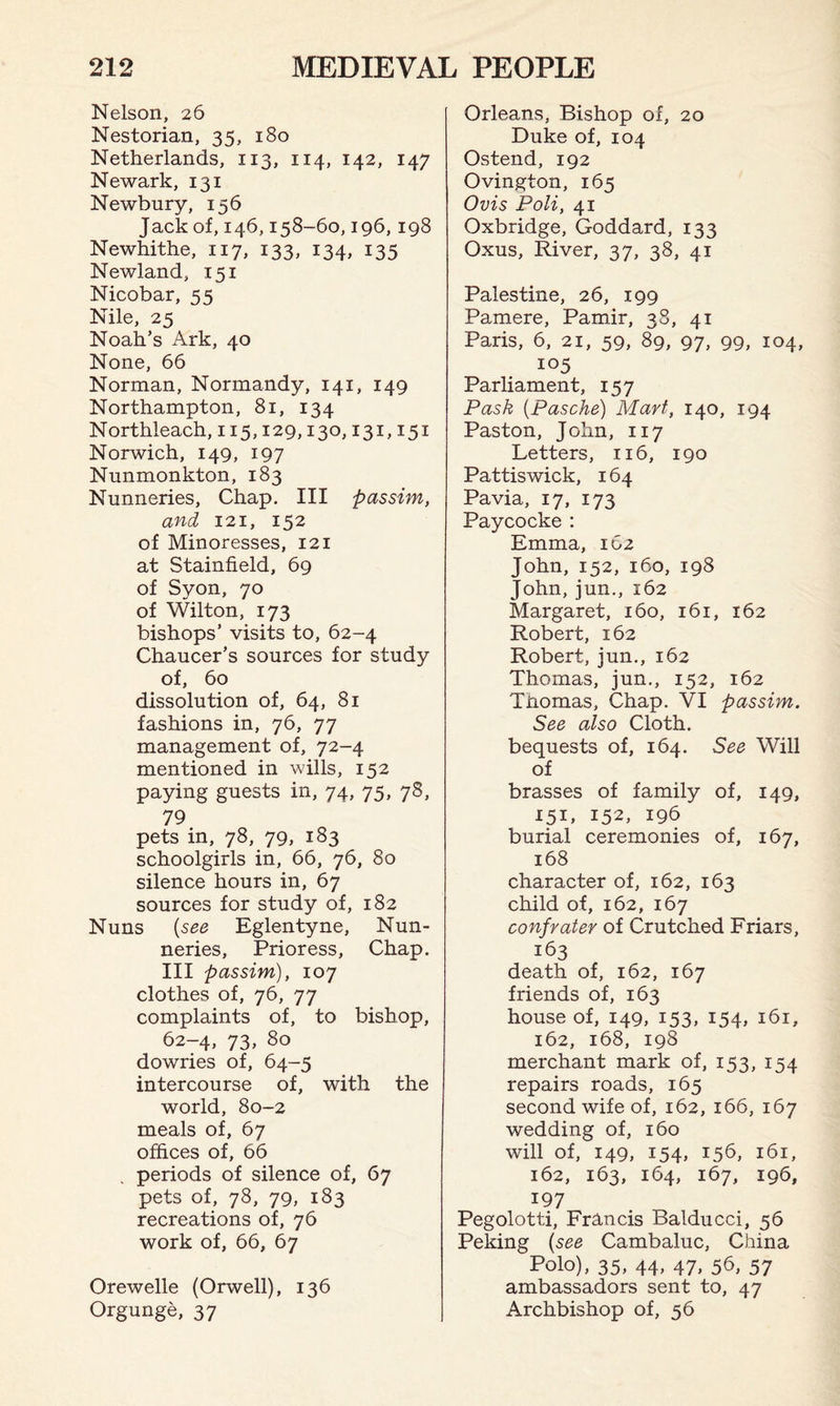 Nelson, 26 Nestorian, 35, 180 Netherlands, 113, 114, 142, 147 Newark, 131 Newbury, 156 Jack of, 146,158-60,196, 198 Newhithe, 117, 133, 134, 135 Newland, 151 Nicobar, 55 Nile, 25 Noah’s Ark, 40 None, 66 Norman, Normandy, 141, 149 Northampton, 81, 134 Northleach, 115,129,130,131,151 Norwich, 149, 197 Nunmonkton, 183 Nunneries, Chap. Ill passim, and 121, 152 of Minoresses, 121 at Stainfield, 69 of Syon, 70 of Wilton, 173 bishops’ visits to, 62-4 Chaucer’s sources for study of, 60 dissolution of, 64, 81 fashions in, 76, 77 management of, 72-4 mentioned in wills, 152 paying guests in, 74, 75, 78, 79 pets in, 78, 79, 183 schoolgirls in, 66, 76, 80 silence hours in, 67 sources for study of, 182 Nuns (see Eglentyne, Nun¬ neries, Prioress, Chap. Ill passim), 107 clothes of, 76, 77 complaints of, to bishop, 62-4, 73, 80 dowries of, 64-5 intercourse of, with the world, 80-2 meals of, 67 offices of, 66 periods of silence of, 67 pets of, 78, 79, 183 recreations of, 76 work of, 66, 67 Orewelle (Orwell), 136 Orgunge, 37 Orleans, Bishop of, 20 Duke of, 104 Ostend, 192 Ovington, 165 Ovis Poli, 41 Oxbridge, Goddard, 133 Oxus, River, 37, 38, 41 Palestine, 26, 199 Pamere, Pamir, 38, 41 Paris, 6, 21, 59, 89, 97, 99, 104, 105 Parliament, 157 Pask (Pasche) Mart, 140, 194 Paston, John, 117 Letters, 116, 190 Pattiswick, 164 Pavia, 17, 173 Paycocke : Emma, 162 John, 152, 160, 198 John, jun., 162 Margaret, 160, 161, 162 Robert, 162 Robert, jun., 162 Thomas, jun., 152, 162 Tnomas, Chap. VI passim. See also Cloth, bequests of, 164. See Will of brasses of family of, 149, 151, 152, 19b burial ceremonies of, 167, 168 character of, 162, 163 child of, 162, 167 confrater of Crutched Friars, 163 death of, 162, 167 friends of, 163 house of, 149, i53> i54> 161, 162, 168, 198 merchant mark of, 153, 154 repairs roads, 165 second wife of, 162, 166, 167 wedding of, 160 will of, 149, 154. I5b, 161, 162, 163, 164, 167, 196, 197 Pegolotti, Francis Baidu cci, 56 Peking (see Cambaluc, China Polo), 35, 44, 47, 56, 57 ambassadors sent to, 47 Archbishop of, 56
