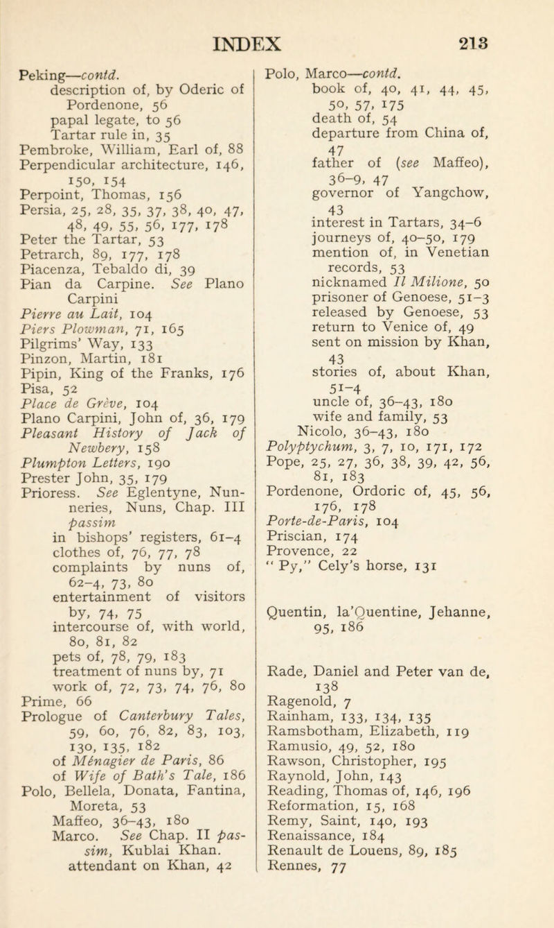 Peking—contd. description of, by Oderic of Pordenone, 56 papal legate, to 56 Tartar rule in, 35 Pembroke, William, Earl of, 88 Perpendicular architecture, 146, 150, 154 Perpoint, Thomas, 156 Persia, 25, 28, 35, 37, 38, 40, 47, 48, 49, 55, 56, i77> 178 Peter the Tartar, 53 Petrarch, 89, 177, 178 Piacenza, Tebaldo di, 39 Pian da Carpine. See Plano Carpini Pierre au Lait, 104 Piers Plowman, 71, 165 Pilgrims’ Way, 133 Pinzon, Martin, 181 Pipin, King of the Franks, 176 Pisa, 52 Place de Greve, 104 Plano Carpini, John of, 36, 179 Pleasant History of Jack of Newbery, 158 Plumpton Letters, 190 Prester John, 35, 179 Prioress. See Eglentyne, Nun¬ neries, Nuns, Chap. Ill passim in bishops’ registers, 61-4 clothes of, 76, 77, 78 complaints by nuns of, 62-4, 73, 80 entertainment of visitors by, 74, 75 intercourse of, with world, 80, 81, 82 pets of, 78, 79, 183 treatment of nuns by, 71 work of, 72, 73, 74, 76, 80 Prime, 66 Prologue of Canterbury Tales, 59, 60, 76, 82, 83, 103, 130, x35, x82 of Minagier de Paris, 86 of Wife of Bath’s Tale, 186 Polo, Bellela, Donata, Fantina, Moreta, 53 Maffeo, 36-43, 180 Marco. See Chap. II pas¬ sim, Kublai Khan, attendant on Khan, 42 Polo, Marco—contd. book of, 40, 41, 44, 45, 50, 57, x75 death of, 54 departure from China of, 47 father of (see Maffeo), 36-9, 47 governor of Yangchow, 43 interest in Tartars, 34-6 journeys of, 40-50, 179 mention of, in Venetian records, 53 nicknamed II Milione, 50 prisoner of Genoese, 51-3 released by Genoese, 53 return to Venice of, 49 sent on mission by Khan, 43 stories of, about Khan, 5i-4 uncle of, 36-43, 180 wife and family, 53 Nicolo, 36-43, 180 Polyptychum, 3, 7, 10, 171, 172 Pope, 25, 27, 36, 38, 39, 42, 56, 81, 183 Pordenone, Ordoric of, 45, 56, 176, 178 Porte-de-Paris, 104 Priscian, 174 Provence, 22 “ Py,” Cely’s horse, 131 Quentin, la’Quentine, Jehanne, 95. 186 Rade, Daniel and Peter van de, 138 Ragenold, 7 Rainham, 133, 134, 135 Ramsbotham, Elizabeth, 119 Ramusio, 49, 52, 180 Rawson, Christopher, 195 Raynold, John, 143 Reading, Thomas of, 146, 196 Reformation, 15, 168 Remy, Saint, 140, 193 Renaissance, 184 Renault de Louens, 89, 185 Rennes, 77